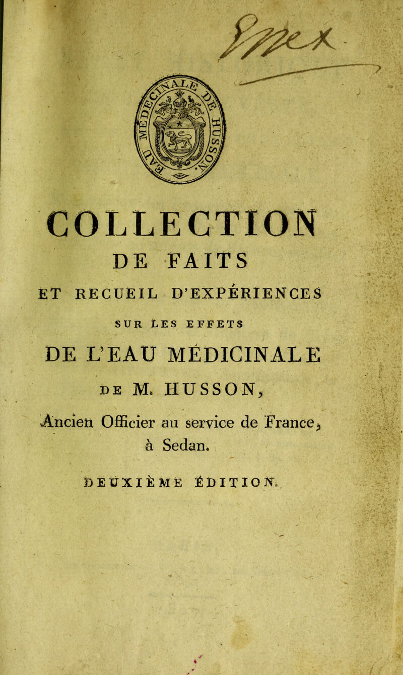 COLLECTION DE FAITS et recueil D’EXPÉRIENCES SUR tES EFFETS DE L’EAU MÉDICINALE DE M. HUSSON, Ancien Officier au service de France^ à Sedani Deuxième édition..