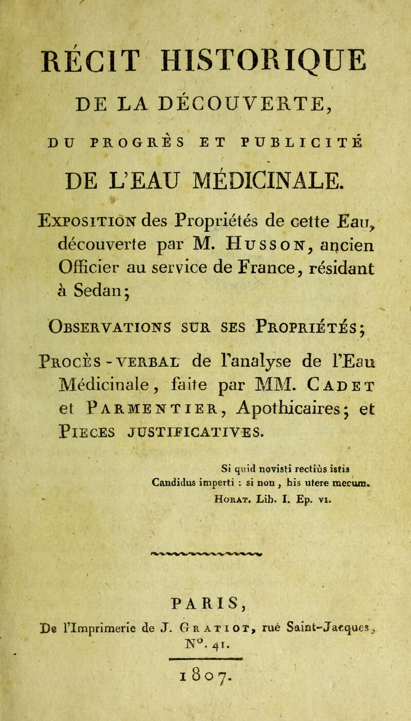 RÉCIT HISTORIQUE DE EA DÉCOUVERTE, DU PROGRÈS ET PUBLICITÉ DE L’EAU MÉDICINALE. Exposition des Propriétés de cette Eau, découverte par M. Husson, aqcien Officier au service de France, résidant à Sedan; Observations sur ses Propriétés; Procès-v^ERBAL de l’analyse de l’Eau Médicinale, faite par MM. Cadet et Parmentier, Apothicaires; et PIECES JUSTIFICATIVES. Si quid novisti rectiùs istia Candidus imperti : si non, his utere mecuna, - Horat, Lib. L Ep. vx. PARIS, De l’Imprimerie de J. Gratiot, rué Sainl-Jacques, N^. 41. 1807.