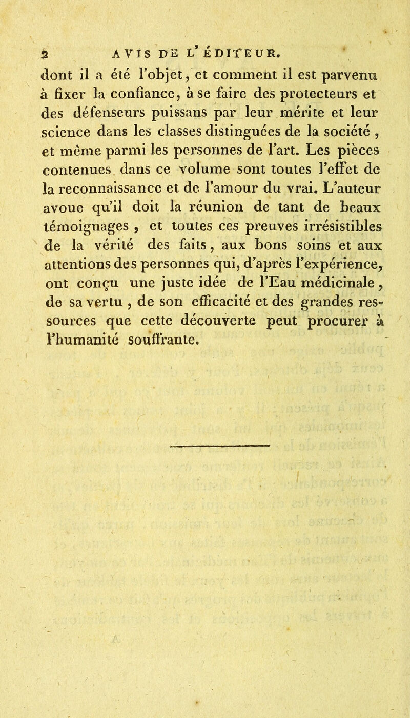 5 AVIS DE l’édite U R. dont il a été Tobjet, et commeiit il est parvenu à fixer la confiance, à se faire des protecteurs et des défenseurs puissans par leur mérite et leur science dans les classes distinguées de la société , et meme parmi les pei'sonnes de Tart. Les pièces contenues dans ce volume sont toutes l’effet de la reconnaissance et de. famour du vrai. L’auteur avoue qu’il doit la réunion de tant de beaux témoignages , et toutes ces preuves irrésistibles ^ de la vérité des faits, aux bons soins et aux attentions des personnes qui, d’après l’expérience, ont conçu une juste idée de l’Eau médicinale, de sa vertu , de son efficacité et des grandes res- sources que cette découverte peut procurer à rhumanité souflrante.