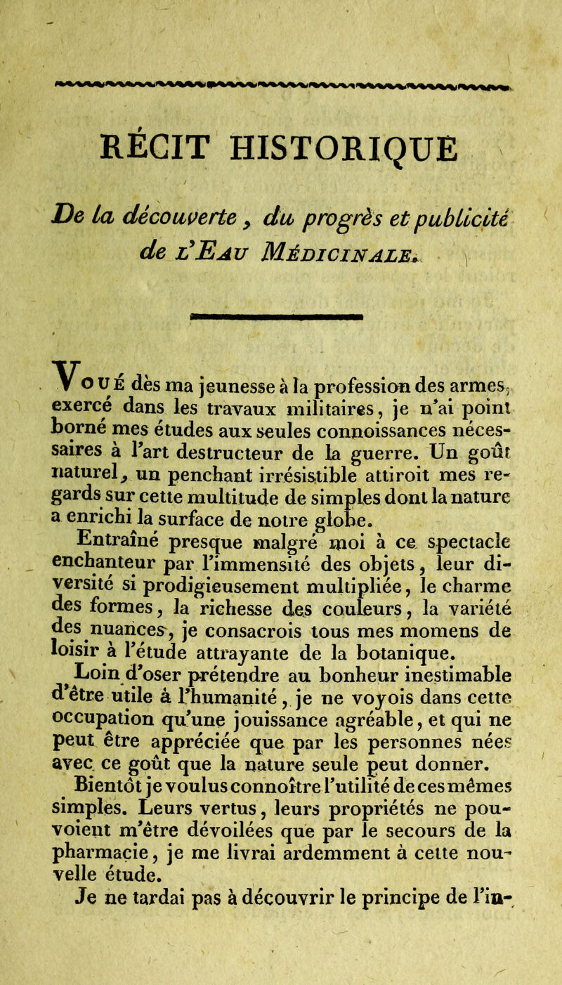 De La décowerte ^ du progrès et pubLicité de l^Eau Médicinale^ O U É dès ma jeunesse à la profession des armeSj exerce dans les travaux militaires, je n^ai point borné mes études aux seules connoissances néces- saires à Tart destructeur de la guerre. Un goût naturel^ un penchant irrésistible attiroit mes re- gards sur cette multitude de simples dont la nature a enrichi la surface de notre globe. Entraîné presque malgré moi à ce spectacle enchanteur par l’immensité des objets, leur di- versité si prodigieusement multipliée, le charme des formes, la richesse des couleurs, la variété nuances', je consacrois tous mes momens de loisir à l’étude attrayante de la botanique. Loin d’oser prétendre au bonheur inestimable d’être utile à l’humanité, je ne voyois dans cette occupation qu’une jouissance agréable, et qui ne peut être appréciée que par les personnes nées avec ce goût que la nature seule peut donner. Bientôt je voulus connoître l’utilité de ces mêmes simples. Leurs vertus, leurs propriétés ne pou- voient m’être dévoilées que par le secours de la pharmacie, je me livrai ardemment à cette nou- velle étude. Je ne tardai pas à découvrir le principe de l’in-