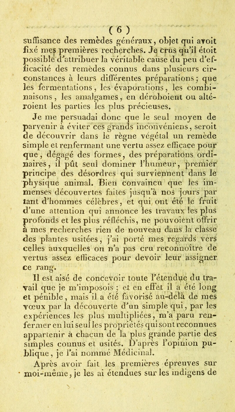 suffisance des remèdes généraux, objet qui ayoît fixé nie^ premières recherches. Je crus qu’il étoit possible d^attribuer la véritable cause du peu d’ef- îîcacité des remèdes connus dans plusieurs cir* constances à leurs différentes préparations 3 que les fermentations 5 les évaporations, les combi- naisons , les amalgames, en déroboienl ou alté- roient les parties les plus précieuses. Je me persuadai donc que le seul moyen de parvenir à éviter ces grands inconvéniens, seroit de découvrir dans le règne végétal un remède simple et renfermant une vertu assez efficace pour que, dégagé des formes, des préparations ordi- naires, il pût seul dominer l’humeur, premier principe des désordres qui surviennent dans le physique animal. Bien convaincu que les im- menses découvertes faites jusqu’à nos jonrs par tant d’hommes célèbres, et qui ont été le fruit d’une attention qui annonce les travaux les plus profonds et les plus réfléchis, ne pou voient ofïrir à mes recherches rien de nouveau dans la classe des plantes usitées, j’ai porté mes regards vers celles auxquelles on n’a pas cru reconnoître de vertus assez efficaces pour devoir leur assigner ce rang. Il est aisé de concevoir toute Té tendue du tra- vail que je m’imposois 3 et en effet il a été long et pénible, mais il a été favorisé au-delà de mes vœux par la découverte d’un simple qui, par les expériences les plus multipliées, m’a paru ren- fermer en lui seul les propriétés qui sont reconnues appartenir à chacun de la plus grande partie des simples connus et usités. D’après l’opinion pu- blique, je l’ai nommé Médicinal. Après avoir fait les premières épreuves sur • moi-même, je les ai étendues sur les indigens de