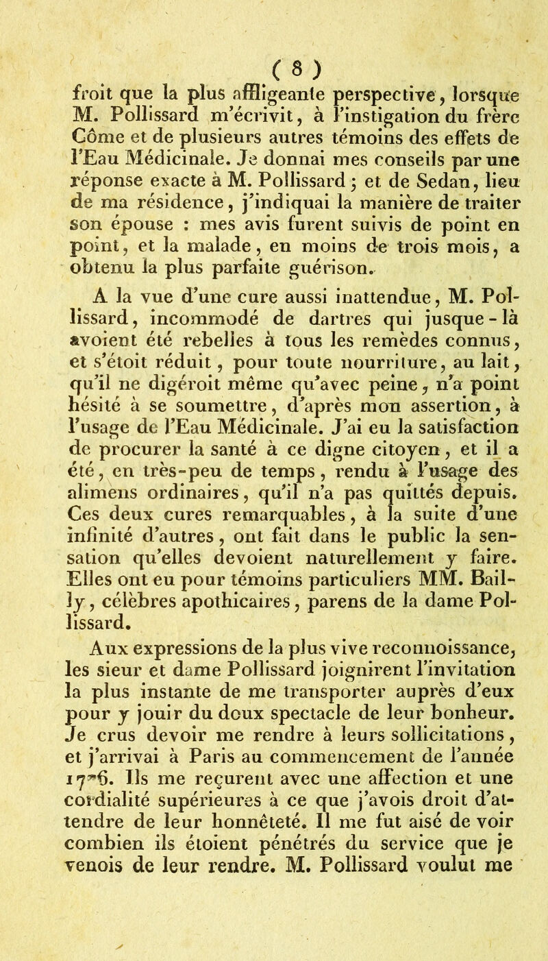 froit que la plus affligeante perspective, lorsque M. Pollissard m’écrivit, à Finstigationdu frère Gôme et de plusieurs autres témoins des effets de FEau Médicinale. Je donnai mes conseils par une réponse exacte à M. Pollissard 3 et de Sedan, lieu de ma résidence, j’indiquai la manière de traiter son épouse : mes avis furent suivis de point en point, et la malade, en moins de trois mois, a obtenu la plus parfaite guérison. A la vue d’une cure aussi inattendue, M. Pol- lissard , incommodé de dartres qui jusque - là «voient été rebelles à tous les remèdes connus, et s’étoit réduit, pour toute iiourrilure, au lait, qu’il ne digéroit même qu’avec peine ^ n’a point hésité à se soumettre, d’après mon assertion, à Fusage de l’Eau Médicinale. J’ai eu la satisfaction de procurer la santé à ce digne citoyen, et il a été, en très-peu de temps, rendu à Fusage des alimens ordinaires, qu’il n’a pas quittés depuis. Ces deux cures remarquables, à la suite d’une infinité d’autres, ont fait dans le public la sen- sation qu’elles dévoient naturellement y faire. Elles ont eu pour témoins particuliers MM. Bail- ly , célèbres apothicaires, parens de la dame Pol- lissard. Aux expressions de la plus vive reconnoissance, les sieur et dame Pollissard joignirent l’invitation la plus instante de me transporter auprès d’eux pour J jouir du doux spectacle de leur bonheur. Je crus devoir me rendre à leurs sollicitations, et j’arrivai à Paris au commencement de l’année 17^6. Ils me reçurent avec une affection et une cordialité supérieures à ce que j’avois droit d’at- tendre de leur honnêteté. 11 me fut aisé de voir combien ils éloient pénétrés du service que Je venois de leur rendre. M. Pollissard voulut me