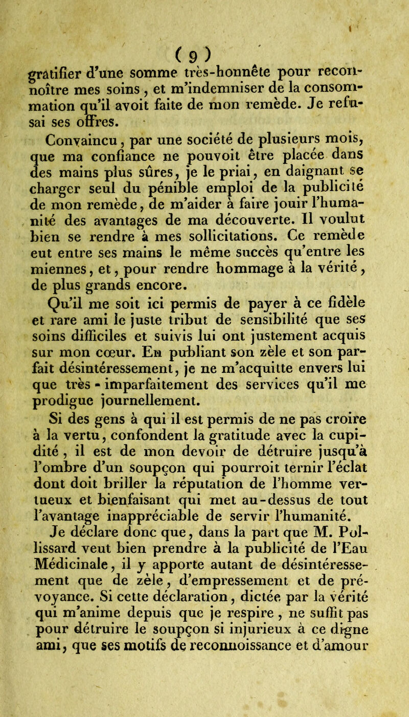 I (9) gratifier d’une somme très-honnête pour recon- noître mes soins , et m’indemniser de la consom- mation qu’il avoit faite de mon remède. Je refu- sai ses offres. Conyaincu, par une société de plusieurs mois, que ma confiance ne pouvoit être placée dans des mains plus sûres, je le priai, en daignant se charger seul du pénible emploi de la publicité de mon remède, de m’aider à faire jouir l’huma- niié des avantages de ma découverte. Il voulut bien se rendre à mes sollicitations. Ce remède eut entre ses mains le même succès qu’entre les miennes, et, pour rendre hommage à la vérité , de plus grands encore. Qu’il me soit ici permis de payer à ce fidèle et rare ami le juste tribut de sensibilité que ses soins difficiles et suivis lui ont justement acquis sur mon cœur. En publiant son zèle et son par- fait désintéressement, je ne m’acquitte envers lui que très - imparfaitement des services qu’il me prodigue journellement. Si des gens à qui il est permis de ne pas croire à la vertu, confondent la gratitude avec la cupi- dité , il est de mon devoir de détruire jusqu’à l’ombre d’un soupçon qui pourroit ternir l’éclat dont doit briller la réputation de l’homme ver- tueux et bienfaisant qui met au-dessus de tout l’avantage inappréciable de servir l’humanité. Je déclare donc que, dans la part que M. Pol- lissard veut bien prendre à la publicité de l’Eau Médicinale, il y apporte autant de désintéresse- ment que de zèle, d’empressement et de pré- voyance. Si cette déclaration, dictée par la vérité qui m’anime depuis que je respire , ne suffit pas pour détruire le soupçon si injurieux à ce digne ami, que ses motifs de reconuoissance et d’amour