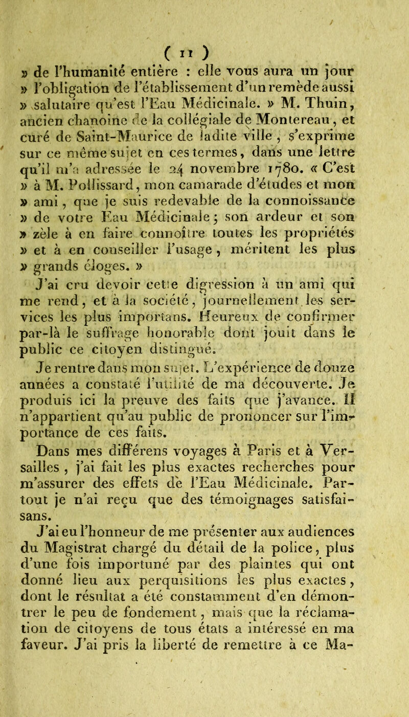 y> de rhumanîté entière : elle vous aura un jour » robligation de rétablissement d*un remède aussi » salutaire qu’est FEau Médicinale. » M. Thuin, ancien chanoine de la collégiale de Montereau , et curé de Saint-Maurice de ladite ville ^ m’exprime sur ce même sujet en ces termes, dans une lettre qu’il m’a adressée le 24 novembre 1780. C’est » à M. Poliissard, mon camarade d’études et mon » ami, que je suis redevable de la connoissance )> de votre Eau Médicinale; soû ardeur et son » zèle à en faire connoître toutes les propriétés » et à en conseiller Fiisage , méritent les plus » grands éloges. » J’ai cru devoir cetîe digression à un ami qui me rend, et à ia société, jouruellement les ser- vices les plus importans. Heureux de confirmer par-là le suffrage honorable dont jouit dans le public ce citoyen distingué. Je rentre dans mon sufet. L’expérience de douze années a constaté Futilité de ma découverte. Je produis ici la preuve des faits que j’avance. li n’appartient qu’au public de prononcer sur Fim^^ portance de ces faits. Dans mes différens voyages à Paris et a Ver- sailles , j’ai fait les plus exactes recherches pour m’assurer dos effets dé FEau Médicinale. Par- tout je n’ai reçu que des témoignages satisfai- sans. J’ai eu l’honneur de me présenter aux audiences du Magistrat chargé du détail de la police, plus d’une fois importuné par des plaintes qui ont donné lieu aux perquisitions les plus exactes, dont le résultat a été constamment d’en démon- trer le peu de fondement, mais que la réclama- tion de citoyens de tous états a intéressé en ma faveur. J’ai pris la liberté de remettre à ce Ma-