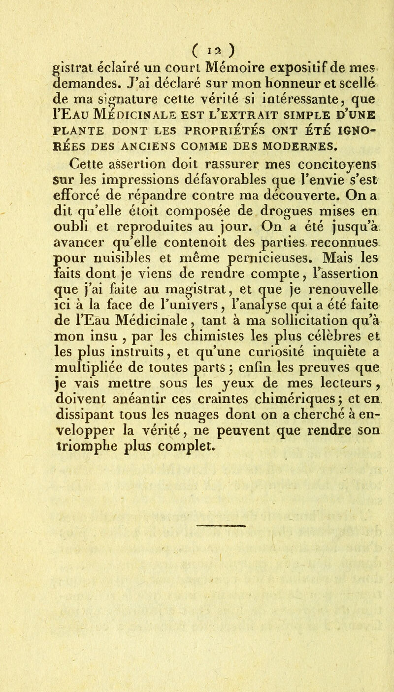 ( >3 ) . glstrat éclairé un court Mémoire exposîtîf de mes demandes. J’ai déclaré sur mon honneur et scellé de ma signature cette vérité si intéressante, que I’Eau Médicinale est l’extrait simple d’une PLANTE DONT LES PROPRIETES ONT ETE IGNO- REES DES ANCIENS COMME DES MODERNES. Cette assertion doit rassurer mes concitoyens sur les impressions défavorables que l’envie s’est efforcé de répandre contre ma découverte. On a dit qu’elle étoit composée de drogues mises en oubli et reproduites au jour. On a été jusqu’à avancer qu’elle contenoit des parties reconnues pour nuisibles et même pernicieuses. Mais les faits dont je viens de rendre compte, l’assertion que j’ai faite au magistrat, et que je renouvelle ici à la face de l’univers, l’analyse qui a été faite de l’Eau Médicinale, tant à ma sollicitation qu’à mon insu , par les chimistes les plus célèbres et les plus instruits, et qu’une curiosité inquiète a multipliée de toutes parts 3 enfin les preuves que je vais mettre sous les yeux de mes lecteurs , doivent anéantir ces craintes chimériques 3 et en dissipant tous les nuages dont on a cherché à en- velopper la vérité, ne peuvent que rendre son triomphe plus complet.