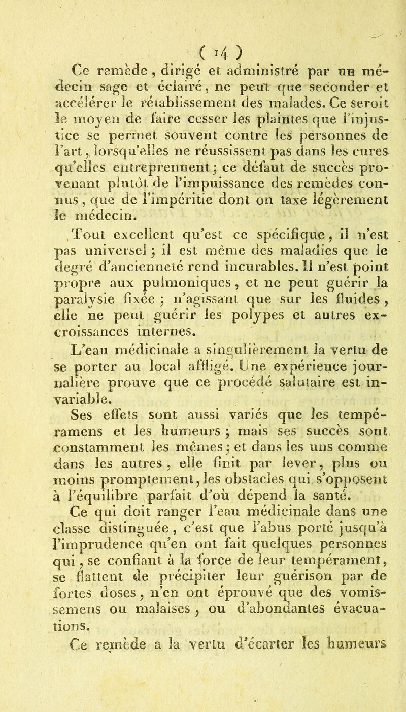 C î4 ) Ce remède , dirigé et administré par tib mé- decin sage et éclairé, ne peut que seconder et accélérer le réiabiissement des malades. Ce seroit Je moyen de faire cesser les plaintes que finjus- tice se permet souvent contre les personnes de Fart, lorsqu’elles ne réussissent pas dans les cures qu’elles entreprennent 3 ce défaut de succès pro- venant plutôt de l’impuissance des remèdes con- nus , que de Fimpérilie dont on taxe légèrement le médecin. ,Tout excellent qu’est ce spécifique, il iFest pas universel 3 il est même des maladies que le degré d’ancienneté rend incurables.il n’est point propre aux pulmoniques , et ne peut guérir la paralysie fixée 3 n’agissanl que sur les fluides , elle ne peut guérir les polypes et autres ex- croissances internes. L’eau médicinale a singulièrement la vertu de se porter au local affligé. Une expérience jour- nalière prouve que ce procédé salutaire est in- variable. Ses effets sont aussi variés que les tempé- ramens et les humeurs 3 mais ses succès sont constamment les mêmes 3 et dans les uns comme dans les autres , elle finit par lever, plus ou moins promptement, les obstacles qui s’opposent à l’équilibre parfait d’où dépend la santé. Ce qui doit ranger l’eau médicinale dans une classe distinguée , c’est que l’abus porté jusqu’à l’imprudence qu’en ont fait quelques personnes qui, se confiant à la force de leur tempérament, se flattent de précipiter leur guérison par de fortes doses, n’en ont éprouvé que des vomis- semens ou malaises , ou d’abondantes évacua- tions. Ce remède a la vertu d’écarter les humeurs