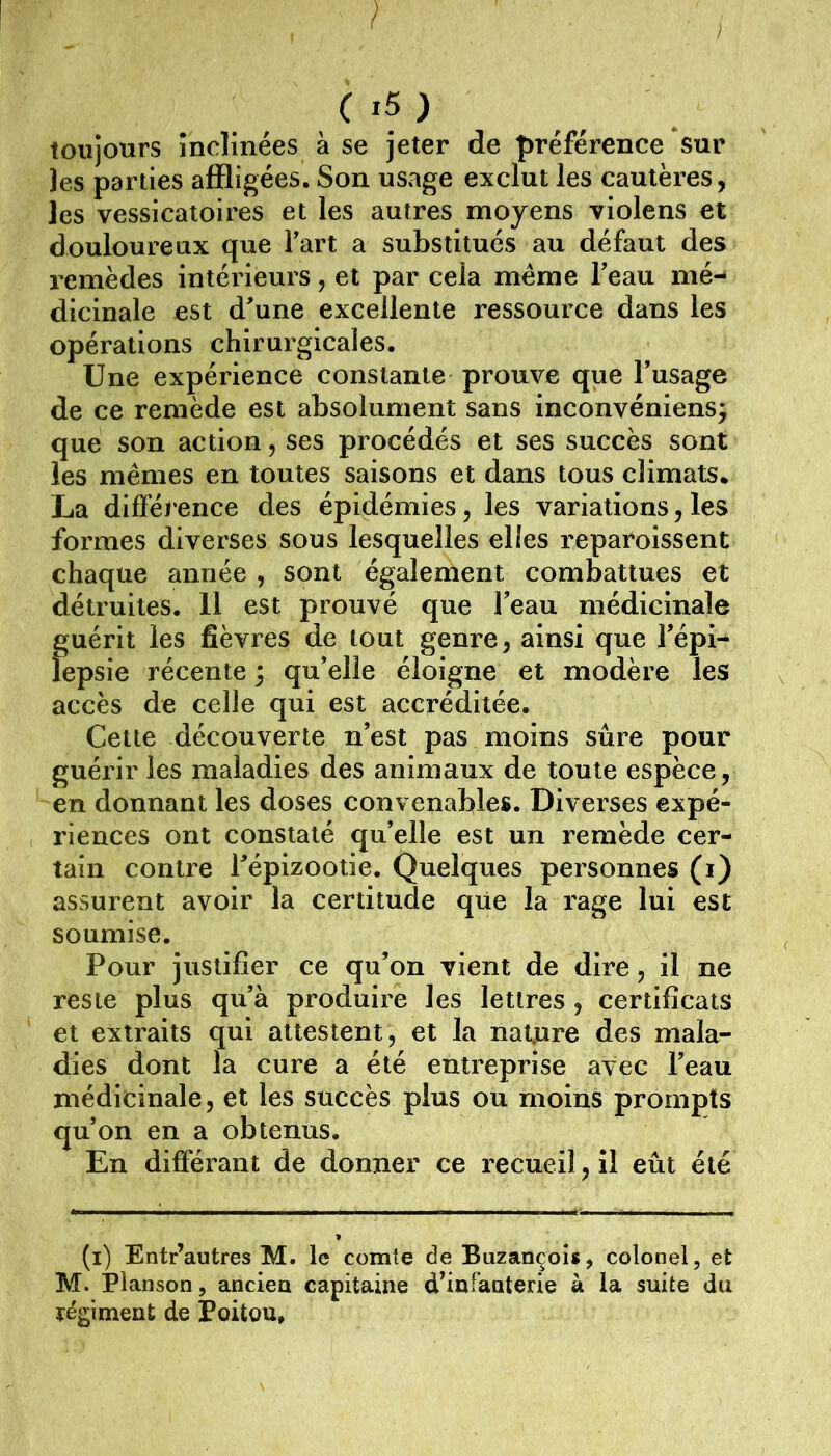 toujours înclinées à se jeter de préférence sur ]es parties affligées. Son usage exclut les cautères, les vessicatoires et les autres moyens violens et douloureux que Fart a substitués au défaut des remèdes intérieurs, et par cela meme Teau mé- dicinale est d'une excellente ressource dans les opérations chirurgicales. Une expérience constante prouve que l’usage de ce remède est absolument sans inconvéniens^ que son action, ses procédés et ses succès sont les memes en toutes saisons et dans tous climats. La différence des épidémies, les variations, les formes diverses sous lesquelles elles reparoissent chaque année , sont également combattues et détruites. 11 est prouvé que l’eau médicinale guérit les fièvres de tout genre, ainsi que l’épi- îepsie récente 3 qu’elle éloigne et modère les accès de celle qui est accréditée. Cette découverte n’est pas moins sûre pour guérir les maladies des animaux de toute espèce, en donnant les doses convenables. Diverses expé- riences ont constaté qu’elle est un remède cer- tain contre l’épizootie. Quelques personnes (i) assurent avoir la certitude que la rage lui est soumise. Pour justifier ce qu’on vient de dire, il ne reste plus qu’à produire les lettres, certificats et extraits qui attestent, et la nature des mala- dies dont la cure a été entreprise avec l’eau médicinale, et les succès plus ou moins prompts qu’on en a obtenus. En différant de donner ce recueil, il eût été (i) Entr’autres M. le comte de Buzançois, colonel, et M. Planson, anciea capitaine d’infaaterie à la suite du régiment de Poitou,