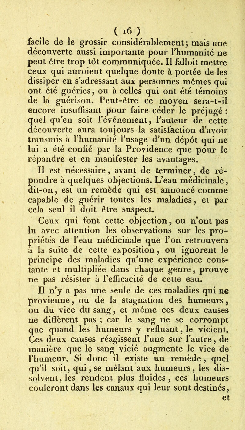 facile de le grossir considérablement; mais une découverte aussi importante pour rhumanité ne peut être trop tôt con^muniquée. Il falloir mettre ceux qui auroient quelque doute à portée de les dissiper en s’adressant aux personnes mêmes qui ont été guéries, ou à celles qui ont été témoins de la guérison. Peut-être ce moyen sera-t-il encore insuffisant pour faire céder le préjugé : quel qu’en soit l’événement, fauteur de cette découverte aura toujours la satisfaction d’avoir transmis à l’humanité l’usage d’un dépôt qui ne lui a été confié par la Providence que pour le répandre et en manifester les avantages. Il est nécessaire, avant de terminer, de ré- pondre à quelques objections. L’eau médicinale, dit-on, est un remède qui est annoncé comme c*apable de guérir toutes les maladies, et par cela seul il doit être suspect. Ceux qui font cette objection, ou n’ont pas lu avec attention les observations sur les pro- priétés de l’eau médicinale que l’on retrouvera à la suite de cette exposition, ou ignorent le principe des maladies qu’une expérience cons- tante et multipliée dans chaque genre, prouve ne pas résister à l’efficacité de cette eau. Il n’y a pas une seule de ces maladies qui ne provienne, ou de la stagnation des humeurs, ou du vice du sang, et même ces deux causes ne diffèrent pas ; car le sang ne se corrompt que quand les humeurs y refluant, le vicient. Ces deux causes réagissent l’une sur l’autre, de manière que le sang vicié augmente le vice de l’humeur. Si donc il existe un remède , quel qu’il soit, qui, se mêlant aux humeurs , les dis- solvent, les rendent plus fluides, ces humeurs couleront dans les canaux qui leur sont destinés, et