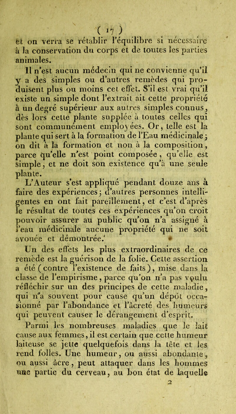 ( >7 ) et on verra Se rétablir réquilibre si nécessaire à la conservation du corps et de toutes les parties animales. Il n’est aucun médecin qui ne convienne qu’il y a des simples ou d’autres remèdes qui pro- duisent plus ou moins cet effet. S’il est vrai qu’il existe un simple dont l’extrait ait cette propriété à un degré supérieur aux autres simples connus dès lors cette plante supplée à toutes celles qui sont communément employées. Or, telle est la plante qui sert à la formation de l’Eau médicinale ) on dit à là formation et non à la composition, parce qu’elle n^est point composée, qu’elle est , et ne doit son existence qu’à une seule I iteur s’est appliqué pendant douze ans à faire des expériences 3 d’autres personnes intelli» gentes en ont fait pareillement, et c’est d’après le résultat de toutes Ces expériences qu’on croit pouvoir assurer au public qu’on n’a assigné à l’eau médicinale aucune propriété qui ne soit avouée et démontrée.' » Un des effets les plus extraordinaires de ce remède est la guérison de la folié. Cette assertion a été (contre l’existence de faits), mise dans la classe de l’empirisme, parce qu’on n’a pas vçulu réfléchir sur un des principes de cette maladie, qui ida souvent pour cause qu’un dépôt occa- sionné par l’abondance et l’âcreté des humeurs qui peuvent causer le dérangement d’esprit. Parmi les nombreuses maladies que le lait cause aux femmes,il est certain que cette humeur laiteuse se jette quelquefois dans la tête et les rend folies. Une humeur, ou aussi abondante, ou aussi âcre, peut attaquer dans les hommes une partie du cerveau, au bon état de kquell# 2