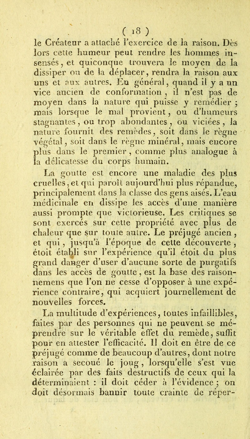 (>8)_ le Créateur a attacbé Fcxercice de la raison. Dès lors cette humeur peut rendre les hommes in- sensés , et quiconque trouvera le moyen de la dissiper ou de la déplacer, rendra la raison aux uns et aux autres. En général, quand il y a un vice ancien de conformation , il n’est pas de moyen dans la nature qui puisse y remédier ; mais lorsque le mal provient, ou d’humeurs stagnantes, ou trop abondantes , ou viciées , la nature fournit des remèdes, soit dans le règne végétal, soit dans le règne minéral, mais encore plus dans le premier , comme plus analogue à la délicatesse du corps humain. La goutte est encore une maladie des plus cruelles,et qui paroîl aujourd’hui plus répandue, principalement dans la classe des gens aisés. L’eau médicinale en dissipe les accès d’une manière aussi prompte que victorieuse. Les critiques se sont exercés sur cette propriété avec plus de chaleur que sur toute autre. Le préjugé ancien, et qui , jusqu’à l’époque de cette découverte , étoit établi sur l’expérience qu’il étoit du plus grand danger d’user d’aucune sorte de purgatifs dans les accès de goutte, est la base des raison- nemens que l’on ne cesse d’opposer à une expé- rience contraire, qui acquiert journellement de nouvelles forces. La multitude d’expériences, toutes infaillibles, faites par des personnes qui ne peuvent se mé- prendre sur le véritable effet du remède, suffit pour en attester l’efficacité. Il doit en être de ce préjugé comme de beaucoup d’autres, dont notre raison a secoué le joug, lorsqu’elle s’est vue éclairée par des faits destructifs de ceux qui la déterminaient : il doit céder à l’évidence ; on doit désormais bannir toute crainte de réper-