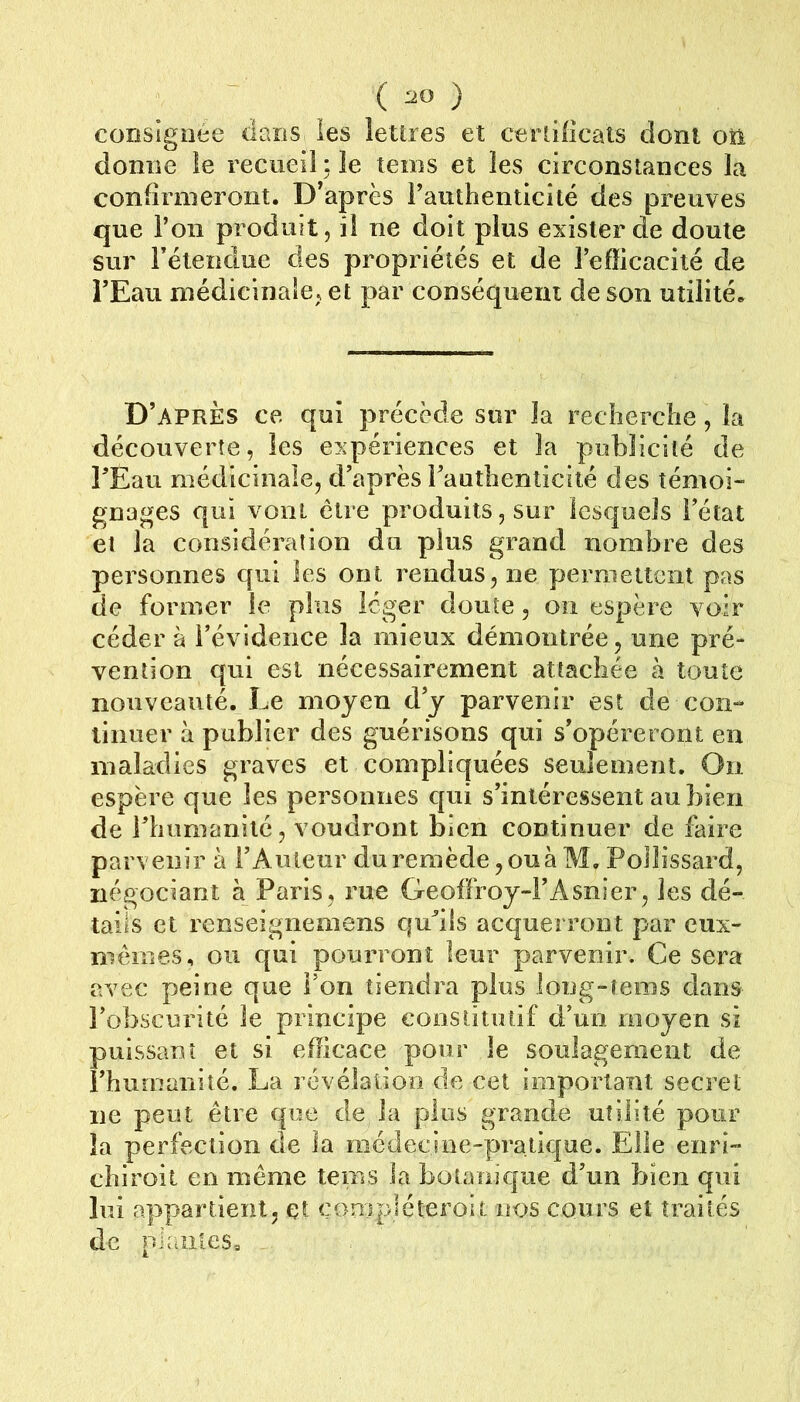 consignée dans les lettres et certiiicats dont oti donne le recueil : le teins et les circonstances la confirmeront. D’après Fauthenticité des preuves que l’on produit, il ne doit plus exister de doute sur rétendue des propidétés et de l’efficacité de l’Eau médicinale, et par conséqueiu de son utilité. D’après ce qui précède sur la recherche, la découverte, les expériences et la publicité de l’Eau médicinale, d’après l’authenticité des témoi- gnages qui vont cire produits, sur lesquels l’état et la considération du plus grand nombre des personnes qui les ont rendus, ne pemiettcnt pas de former le plus léger doute, on espère voir cédera l’évidence la mieux démontrée, une pré- vention qui est nécessairement attachée à toute nouveauté. Le moyen d’y parvenir est de con- tinuer à publier des guérisons qui s’opéreront en maladies graves et compliquées seulement. On espère que les personnes qui s’intéressent au bien de l’humanité, voudront bien continuer de faire parvenir à l’Auteur du remède, ou à M, Pollissard, négociant à Paris, rue Geoffroy-l’Asnier, les dé- tails et renseignemens qu’ils acquerront par eux- mèmes, ou qui pourront leur parvenir. Ce sera avec peine que Fon tiendra plus long-îenis dans l’obscurité le principe constitutif d’un moyen si puissant et si efficace pour le soulagement de Fhumaniîé. La révélation de cet important secret ne peut être que de la plus grande utilité pour la perfection de la médecine-pratique. Elle eiiri- chiroit en même tems la botanic|ue d’un bien qui lui appartient, et conipiéteroit nos cours et traités de plantes.