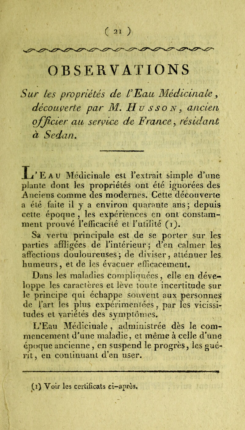 OBSERVATIONS Sur les propriétés de L'Eau Médlciaale y découverte par M\ E u sso n^ ancien officier au service de France y résidant à Sedan. Ij’Eau Médicinale est Textrait simple d\me plante dont les propriétés ont été ignorées des Anciens comme des modernes. Cette découverte a été faite il y a environ quarante ans; depuis cette époque , les expériences en ont constam- ment prouvé refficacilé et rulililé (i). Sa vertu principale est de se porter sur les parties affligées de Fintérieur; d’en calmer les affections douloureuses; de diviser, atténuer les humeurs, et de les évacuer efficacement. Dans les maladies compliquées, elle en déve- loppe les caractères et lève toute incertitude sur le principe qui échappe souvent aux personnes de Fart les plus expérimentées, par les vicissi- tudes et variétés des symptômes, L’Eau Médicinale , administrée dès le com- mencement d’une maladie , et même à celle d’une époque ancienne , en suspend le progrès, les gué- rit , en continuant d’en user. (i) Voir les certificats ci-après.