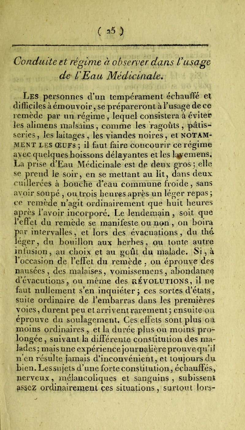 ( -’- S ) Conduite et régime à observer dans l’usage de L'Eau Médicinale, Les personnes d’un tempérament. échaufFé et difficiles à émouvoir, se prépareront à l’usage de ce remède par un régime , lequel consistera à éviter les alimens malsains, comme les ragoûts, pâtis- series , les laitages , les viandes noires, et notam- ment LES ŒUFS ; il faut faire concourir ce régime avec quelques boissons délayantes et les Ici^emens. La prise d’Eau xMédîcinale est de deux gros 3 elle se prend le soir, en se mettant au lit, dans deux cuillerées à bouche d’eau commune froide, sans avoir soupé , ou trois heures après un léger repas 3 ce remède n’agit ordinairement que huit heures après l’avoir incorporé. Le lendemain, soit que l’effet du remède se manifeste ou non , 00 boira par intervalles, et lors des évacuations, du thé. léger, du bouillon aux herbes, ou toute autre infusion, au choix et au goût du malade. Si, à l’occasion de l’effet du remède , 011 éprouye des nausées , des malaises, vomissemens , abondanc(? d’évacutions, ou même des RÉVOLUTIONS, il ne faut nullement s’en inquiéter 3 ces sortes d’états, suite ordinaire de l’embarras dans les premières voies, durent peu et arrivent rarement 3 ensuite on éprouve du soulagement. Ces effets sont plus ou moins ordinaires , et la durée plus ou moins pro- longée , suivant la différente constitution des ma- lades 3 mais une expérience journalière prouve qu’il n’en résulte jamais d’inconvénient, et toujours du bien. Lessujets d’une forte consiilulion, échauffés, nerveux, mélancoliques et sanguins , subissent ^ssez oi’clinairement ces situations, surtout lors-