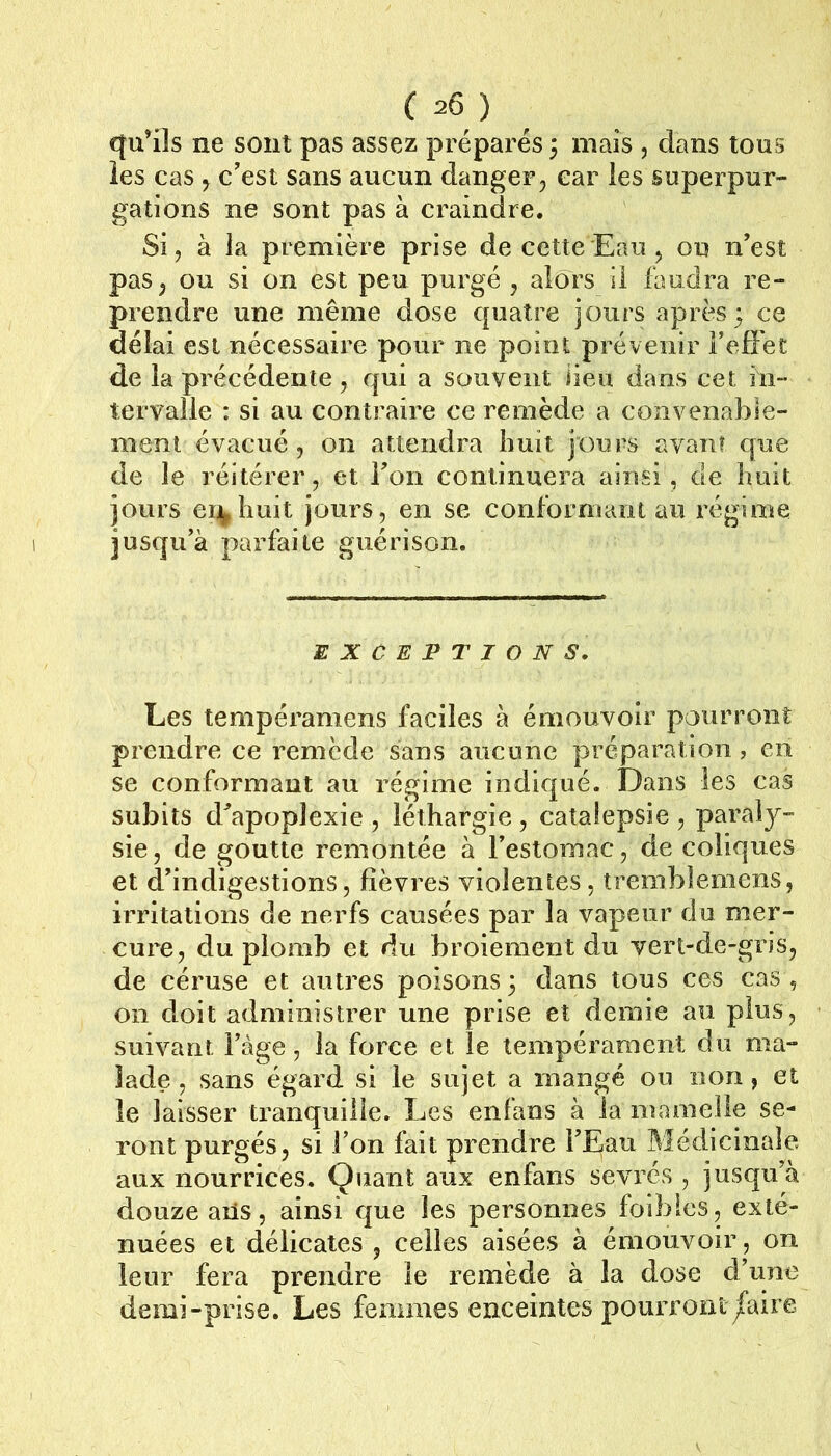 qu’ils ne sont pas assez préparés ; mais , dans tous les cas 5 c’est sans aucun danger, car les superpur- gations ne sont pas à craindre. Si, à la première prise de cette Eau , on n’est pas, ou si on est peu purgé , alors il faudra re- prendre une même dose quatre jours après; ce délai est nécessaire pour ne point prévenir l’effet de la précédente, qui a souvent Heu dans cet hi- tervaile : si au contraire ce remède a convenable- ment évacué, on attendra huit jours avanî que de le réitérer, et l’on continuera ainsi, de huit jours ei^huit jours, en se conformant au régime jusqu’à parfaite guérison. EXCEPTIONS. Les tempéramens faciles à émouvoir pourront prendre ce remède sans aucune préparation, en se conformant au régime indiqué. Dans les cas subits d’apoplexie , léthargie , catalepsie , paraly- sie, de goutte remontée à l’estomac, de coliques et d’indigestions, fièvres violentes, tremblemens, irritations de nerfs causées par la vapeur du mer- cure, du plomb et du broiement du vert-de-gris, de céruse et autres poisons; dans tous ces cas, on doit administrer une prise et demie au plus, suivant i’àge, la force et le tempérament du ma- lade , sans égard si le sujet a mangé ou non, et le laisser tranquille. Les enlans à la mamelle se- ront purgés, si l’on fait prendre l’Eau Médicinale aux nourrices. Quant aux enfans sevrés , jusqu’à douze aiîs, ainsi que les personnes foibles, exté- nuées et délicates , celles aisées à émouvoir, on leur fera prendre le remède à la dose d’une demi-prise. Les femmes enceintes pourront/aire