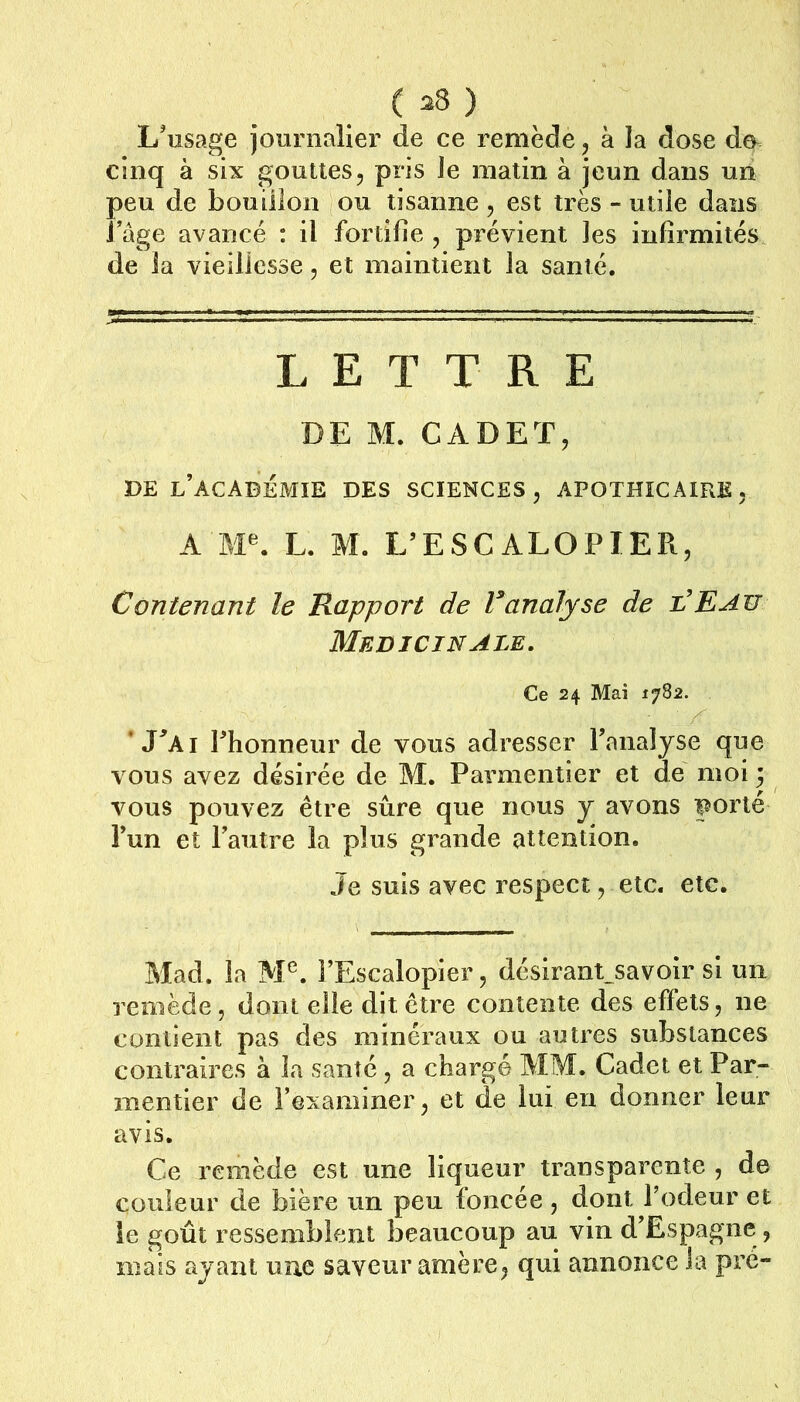 L'usage journalier de ce remède, à la dose de. cinq à six gouttes, pris le matin à jeun dans un peu de bouillon ou tisanne , est très - utile dans Page avancé : il fortifie , prévient les infirmités de la vieillesse, et maintient la santé. LETTRE DE M. CADET, DE l’académie des SCIENCES, APOTHICAIRE, A AF. L. M. L’ESCALOPIER, Contenant le Rapport de Vanalyse de l’Eau MEDICINALE. Ce 24 Mai 1782. . * J^Ai rhonneur de vous adresser l’analyse que vous avez désirée de M. Parmentier et de moi 5 vous pouvez être sûre que nous y avons porté l’un et l’autre la plus grande attention. Je suis avec respect, etc. etc. Mad. la M^. l’Escalopier, désirant_savoir si un remède, dont elle dit être contente des effets, ne contient pas des minéraux ou autres substances contraires à la santé, a chargé AIM. Cadet et Par- mentier de l’examiner, et de lui en donner leur avis. Ce remède est une liqueur transparente , de couleur de bière un peu foncée , dont l’odeur et ie goût ressemblent beaucoup au vin d’Espagne, mais ayant une saveur amère, qui annonce la pré-