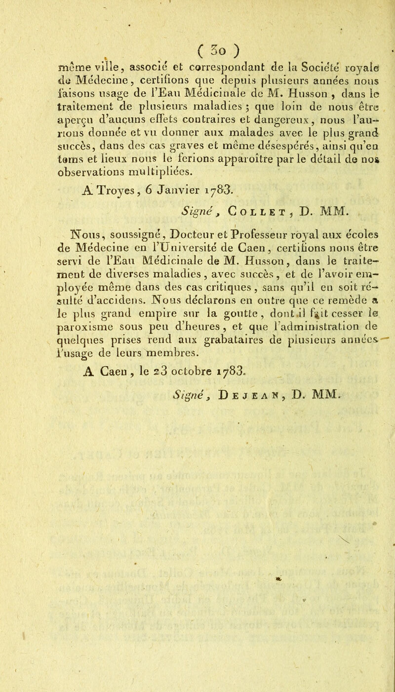 même ville, associé et correspondant de la Société royale do Médecine, certifions que depuis pliisieiirs années nous .faisons usage de TEaii Médicinale de M. Husson , dans le traitement de plusieurs maladies ; que loin de nous être aperçu d’auçuns effets contraires et dangereux, nous faii- nous donnée et vu donner aux malades avec le plus grand succès, dans des cas graves et même désespérés, ainsi qu’en tems et lieux nous le ferions apparoître parle détail do nos observations multipliées. ATroyes, 6 Janvier lySJ. Signé, Collet, D. MM. Nous, soussigné, Docteur et Professeur royal aux écoles de Médecine en l’Université de Caen, certifions nous être servi de l’Eau Médicinale de M. Husson, dans le traite- ment de diverses maladies, avec succès, et de l’avoir em- ployée même dans des cas critiques, sans qu’il en soit ré- sulté d’accidens. Nous déclarons en outre que ce remède a le plus grand empire sur la goutte, dotit.il f^it cesser le paroxisme sous peu d’heures , et que l’administration de quelques prises rend aux grabataires de plusieurs années — busage de leurs membres. A Caen , le s3 octobre 1783. Signé , D E J E A îî, D. MM. y ]