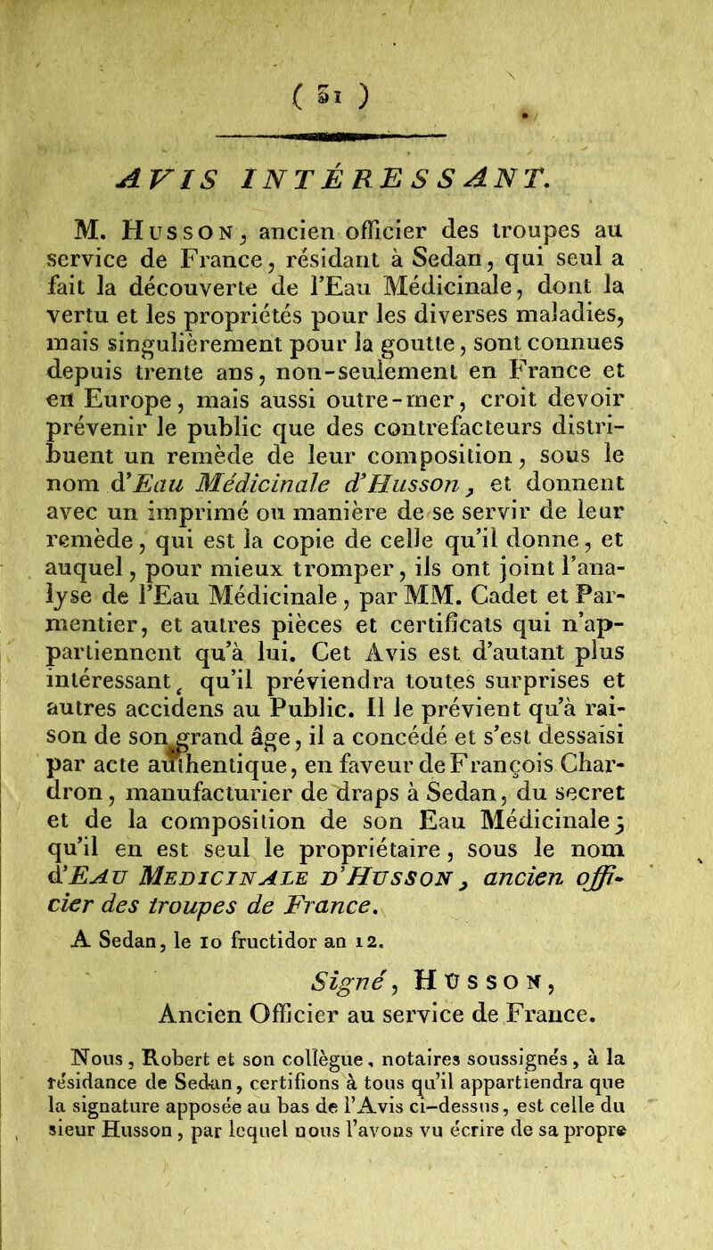AVIS INTÉRESSANT. M. H us SON ^ ancien officier des troupes au service de France, résidant à Sedan, qui seul a fait la découverte de TEau Médicinale, dont la vertu et les propriétés pour les diverses maJadies, niais singulièrement pour la goutte, sont connues depuis trente ans, non-seulement en France et en Europe, mais aussi outre-mer, croit devoir prévenir le public que des contrefacteurs distri- buent un remède de leur composition, sous le noxa à'Eau Médicinale d'Husson^ et donnent avec un imprimé ou manière de se servir de leur remède, qui est la copie de celle qu’il donne, et auquel, pour mieux tromper, ils ont joint l’ana- lyse de FEau Médicinale, par MM. Cadet et Par- mentier, et autres pièces et certificats qui n’ap- partiennent qu’à lui. Cet Avis est d’autant plus intéressant^ qu’il préviendra toutes surprises et autres accidens au Public. Il le prévient qu’à rai- son de son^rand âge, il a concédé et s’est dessaisi par acte authentique, en faveur de François Char- dron, manufacturier de draps à Sedan, du secret et de la composition de son Eau Médicinale} qu’il en est seul le propriétaire, sous le nom à!Eau Médicinale d’Husson^ ancien qffi^ cier des troupes de Fi ance. A Sedan, le lo fructidor an 12. Signé, H ü s s O N, Ancien Officier au service de France. Nous , Robert et son collègue, notaires soussignés, à la tésidance de Sedan, certifions à tous qu’il appartiendra que la signature apposée au bas de l’Avis ci-dessus, est celle du sieur Husson, par lequel nous l’avons vu écrire de sa propre