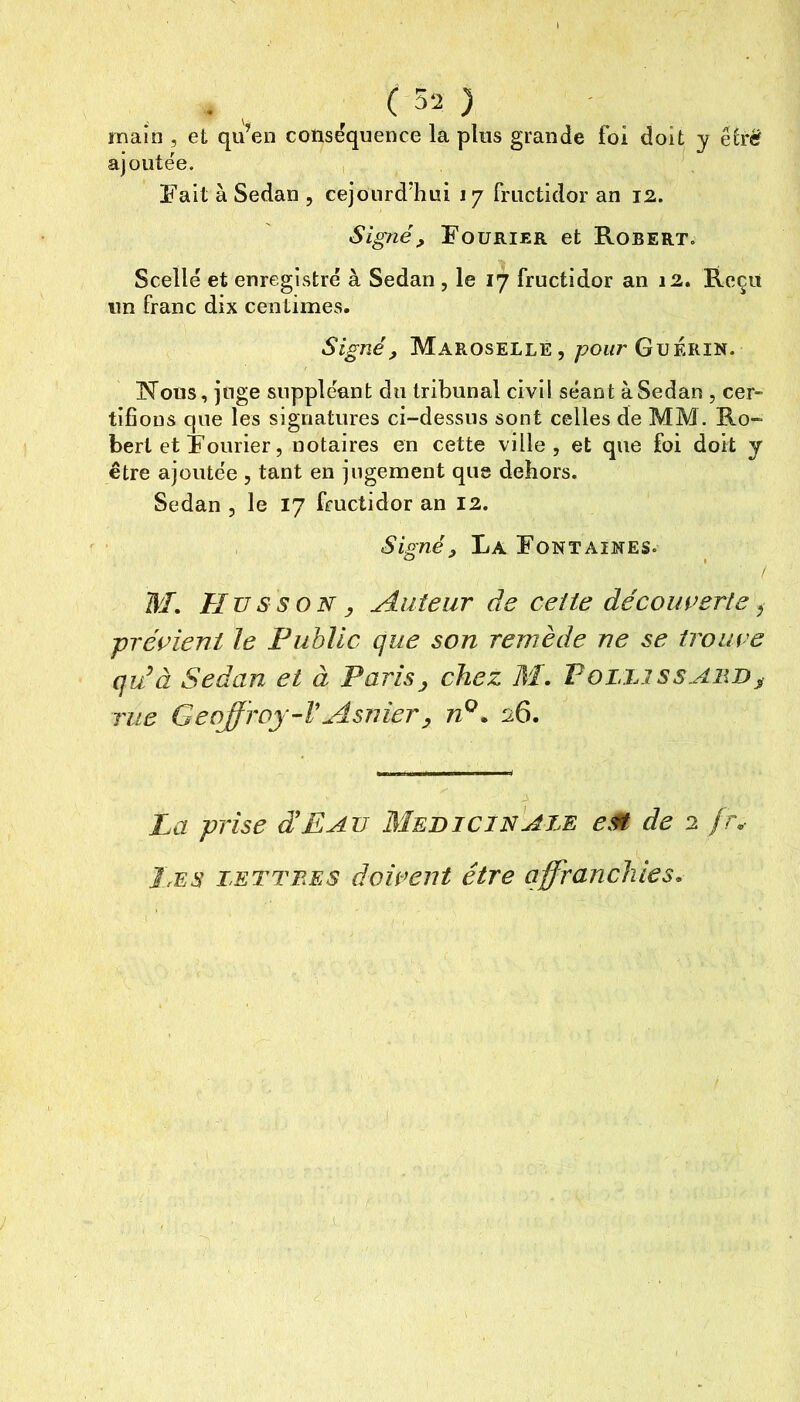 (5-2 ) main , et qu’en conséquence la plus grande foi doit y étrë ajoutée. , Fait à Sedan , cejourd’hui 17 fructidor an 12. Signé, Fourier et Robert. Scellé et enregistré à Sedan , le 17 fructidor an 12. Reçu un franc dix centimes. Signé, Maroselle, poi/r Guérin. Nous, juge suppléant du tribunal civil séant à Sedan , cer- tifions que les signatures ci-dessus sont celles de MM. Ro- bert et Fourier, notaires en cette ville, et que foi doit y être ajoutée , tant en jugement que dehors. Sedan , le 17 fructidor an 12. , Signé, La Fontaines. WI. Hus s O N, Auteur de cette découverte ^ prévient le Public que son remède ne se trouve qu'à Sedan et à Paris, chez M, PoLhissABB^ rue Geoffroy-VAsnier, n^. 26. La prise déEav Medicinajæ eM de 2 fr. Les lettees doivent être affranchies.