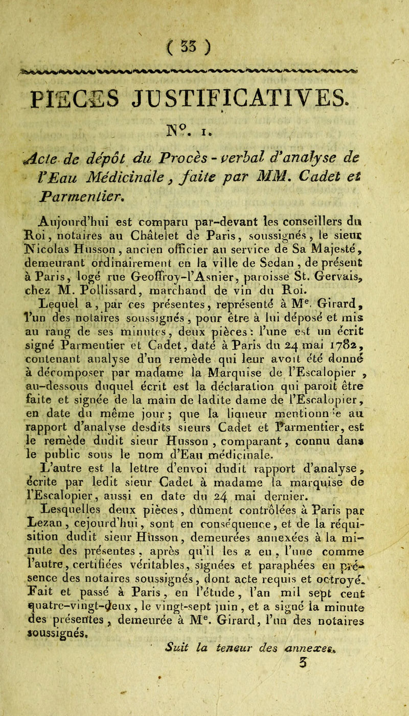 PISGES JUSTIFICATIVES. I. Acie^ de dépôt du Procès - verbal d*analyse de fEau Médicinale ^ faite par MM. Cadet et Parmentier. Aujourd’hui est comparu par-devant les conseillers du Roi, notaires au Châtelet de Paris, soussignés, le sieu£ ÜVicolas Husson, ancien officier au service de Sa Majesté, demeurant ordinairement en la ville de Sedan , de présent à Paris y logé rue Geoffroj-FAsnier , paroisse St. Gervais, chez M. PoUissard, marchand de vin du P«.oi. Requel a, par ces présentes, représenté à M®. Girard, l’un des notaires soussignés , pour être à lui déposé et mis au rang de ses minutes, deux pièces: l’une est un écrit signé Parmentier et Cadet, daté à Paris du 24 mai 17S2, contenant analyse d’un remède qui leur avoit été donne à décomposer par madame la Marquise de l’Escalopler , au-dessous duquel écrit est la déclaration qui paroit être faite et signée de la main de ladite dame de l’Escalopier , en date du même jour ; que la llauèur mentlonn ‘e au rapport d’analyse desdits sieurs Cadet et Parmentier, est le remède dudit sieur Husson , comparant, connu dana le public sous le nom d’Eau médicinale. L’autre est la lettre d’envoi dudit rapport d’analyse, écrite par ledit sieur Cadet à madame la marquise de l’Escalopier, aussi en date du 24 mai dernier. Lesquelles deux pièces, dûment contrôlées à Paris par Lezan, cejourd’hui, sont en conséquence, et de la réqui- sition dudit sieur Husson, demeurées annexées à la mi- nute des présentes , après qu’il les a eu , l’une comme l’autre, certifiées véritables, signées et paraphées en p^ê-* sence des notaires soussignés, dont acte requis et octroyé. Eait et passé à Paris, en l’étude, l’an mil sept cent quatre-vingt-d^eux , le vingt-sept juin , et a signé la minute des présentes, demeurée à M®. Girard, l’un des notaires soussignés. ' SiiU la teneur des annexes.. 5
