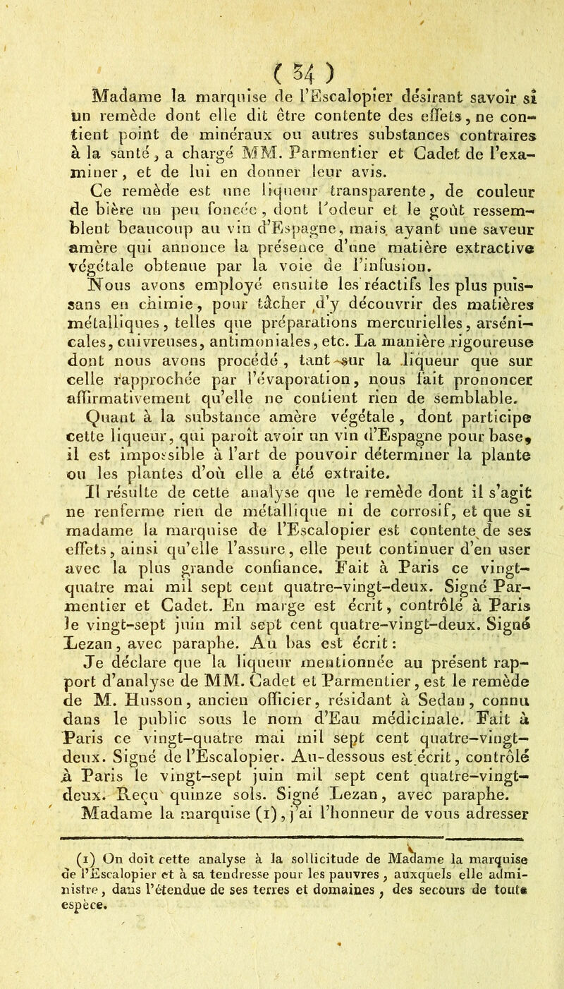 Madame la marquise de l’Escalopier désirant savoir sî im remède dont elie dit être contente des effets, ne con- tient point de minéraux ou autres substances contraires à la santé, a chargé MM. Parmentier et Cadet de l’exa- miner , et de lui en donner leur avis. Ce remède est une liqueur transparente, de couleur de bière un peu foncée , dont l^odeur et le goût ressem- blent beaucoup au vin d’Espagne, mais ayant une saveur amère qui annonce la présence d’une matière extractive végétale obtenue par la voie de l’infusiou. Nous avons employé ensuite les réactifs les plus puîs- sans en chimie, pour tâcher ^d’y découvrir des matières métalliques, telles que préparations mercurielles, arseni- cales, cuivreuses, antimoniales, etc. La manière rigoureuse dont nous avons procédé, tant»«sur la liqueur que sur celle rapprochée par l’évaporation, nous fait prononcer afTirmativement qu’elle ne contient rien de semblable. Quant à la substance amère végétale , dont participe cette liqueur, qui paroît avoir un vin d’Espagne pour base, il est impossible à l’art de pouvoir déterminer la plante ou les plantes d’oii elle a été extraite. Il résulte de cette analyse que le remède dont il s’agit ne renferme rien de métallique ni de corrosif, et que sî madame la marquise de l’Escalopier est contente de ses effets, ainsi qu’elle l’assure, elle peut continuer d’en user avec la plus grande confiance. Fait à Paris ce vingt- quatre mai mil sept cent quatre-vingt-deux. Signé Par- mentier et Cadet. En marge est écrit, contrôlé à Paris le vingt-sept juin mil sept cent quatre-vingt-deux. Signe Lezan, avec paraphe. Au bas est écrit : Je déclare que la liqueur mentionnée au présent rap- port d’analyse de MM. Cadet et Parmentier, est le remède de M. Husson, ancien officier, résidant à Sedan, connu dans le public sous le nom d’Eau médicinale. Fait à Paris ce vingt-quatre mai mil sept cent quatre-vingt- deux. Signé de l’Escalopier. Au-dessous est écrit, contrôlé A Paris le vingt-sept juin mil sept cent quatre-vingt- deux. Reçu quinze sols. Signé Lezan, avec paraphe. Madame la marquise (i), j’ai l’honneur de vous adresser (i) On doit cette analyse à la sollicitude de Madame la marquise de l’Escalopier et à sa tendresse pour les pauvres , auxquels elle admi- nistre, dans l’étendue de ses terres et domaines , des secours de toute espèce.