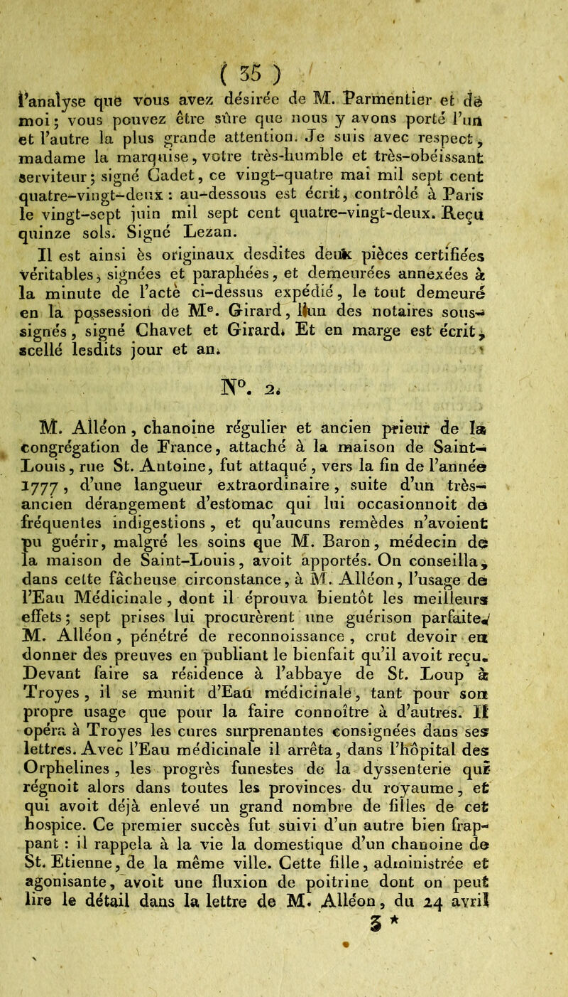 l’analyse qnô vous avez désirt^e de M. Parmentier et dë moi ; vous pouvez être sûre que nous y avons porté l’un et Vautre la plus grande attention. Je suis avec respect, madame la marquise, votre très-humble et très-obéissant serviteur ; signé Cadet, ce vingt-quatre mai mil sept cent quatre-vingt-deux: au-dessous est écrit, contrôle à Paris le vingt-sept juin mil sept cent quatre-vingt-deux. Keçu quinze sols. Signé Lezan. Il est ainsi ès originaux desdites deuk pièces certifiées véritables ^ signées et paraphées, et demeurées annexées à la minute de l’acte ci-dessus expédié, le tout demeuré en la po.ssessiori de M®. G^irard, lèim des notaires sous-^ signés, signé Chavet et Girard» Et en marge est écrite scellé lesdits jour et aoi 2.- M. Alléon, chanoine régulier et ancien priéiir de la congrégation de France, attaché à la maison de Saint-i Louis, rue St. Antoine, fut attaqué , vers la fin de Vannée 1777, d’une langueur extraordinaire, suite d’un très-^ ancien dérangement d’estomac qui lui occasionnoit do fréquentes indigestions , et qu’aucuns remèdes n’avoient pu guérir, malgré les soins que M. Baron, médecin det la maison de Saint-Louis, avoit apportés. On conseilla^ dans celte fâcheuse circonstance, à M. Alléon, l’usage do l’Eau Médicinale, dont il éprouva bientôt les meilleurs effets ; sept prises lui procurèrent une guérison parfaite^ M. Alléon, pénétré de reconnoissance , crut devoir en donner des preuves en publiant le bienfait qu’il avoit reçu. Devant faire sa résidence à l’abbaye de St. Loup æ Troyes , il se munit d’Eau médicinale, tant pour son propre usage que pour la faire connoître à d’autres. II opéra à Troyes les cures surprenantes consignées dans ses lettres. Avec l’Eau médicinale il arrêta, dans l’hôpital des Orphelines , les progrès funestes de la dyssenterie qui régnoit alors dans toutes les provinces du royaume, et qui avoit déjà enlevé un grand nombre de filles de cet hospice. Ce premier succès fut suivi d’un autre bien frap- pant : il rappela à la vie la domestique d’un chanoine de St. Etienne, de la même ville. Cette fille, administrée et agonisante, avoit une fluxion de poitrine dont on peut lire le détail dans la lettre de M* Alléon, du 24 avril 3