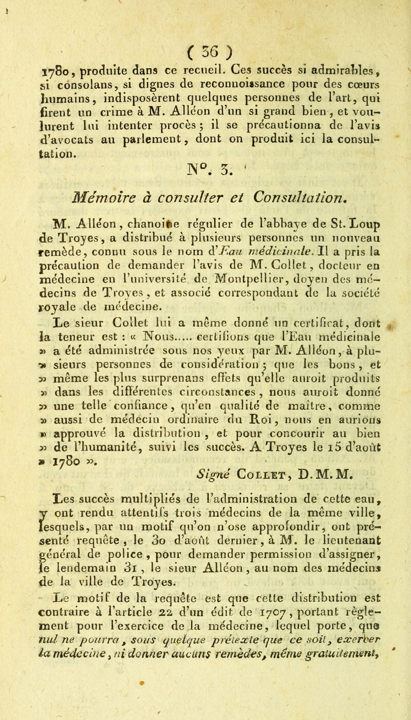 1780, produite dans ce recueil. Ces succès si admirallies, si consolans, si dignes de reconiioissance pour des cœurs humains, indisposèrent quelques personnes de l’art, qui firent un crime à M. AUéon d’un si grand bien , et vou- lurent lui intenter procès ; il se précautionna de l’avis d’avocats au parlement, dont on produit ici la consul- tation. 5. ' Mémoire à consulter et Consultation, M. Alleon , chanoifie re'gulier de Tabbaye de St. Loup de Troyes, a distribué à plusieurs personnes un nouveau remède, connu sous le nom à'F.au médicinale. Il a pris la précaution de demander l’avis de M. Collet, docteur en médecine en l’université de Montpellier, doyen des mé- decins de Troyes, et associé correspondant de la société royale de médecine. Le sieur Collet lui a meme donné un certificat, dont la teneur est : « Nous certifions que l’Eau médicinale » a été administrée sous nos yeux par M. Alléon, à plu- > sieurs personnes de considération ; que les bons, et 33 même les plus surprenans efiets qu’elle anroit produits 3) dans les différentes circonstances , nous auroit donné 33 une telle confiance, qu’en qualité de maître, comme 3> aussi de médecin ordinaire du Roi, nous en aurions » approuvé la distribution , et pour concourir au bien 33 de l’humanité, suivi les succès. A Troyes le i5 d’août » 1780 ». Signé Collet, D.M.M. Les succès multipliés de l’administration de cette eau, y ont rendu attentifs trois médecins de la même ville, lesquels, par un motif qu’on n’ose approfondir, ont pré- senté requête, le 3o d’août dernier, à M. le lieutenant général de police, pour demander permission d’assigner, le lendemain 3l , le sieur Alléon, au nom des médecins de la ville de Troyes. Le motif de la requête est que cette distribution est contraire à l’article 2a d^un édit de 1707, portant règle- ment pour l’exercice delà médecine, lequel porte, que nul ne pourra , sous quelque prétexte que ce soit y exerber la médecine, ni donner aucuns remèdes, meme graiuitement.