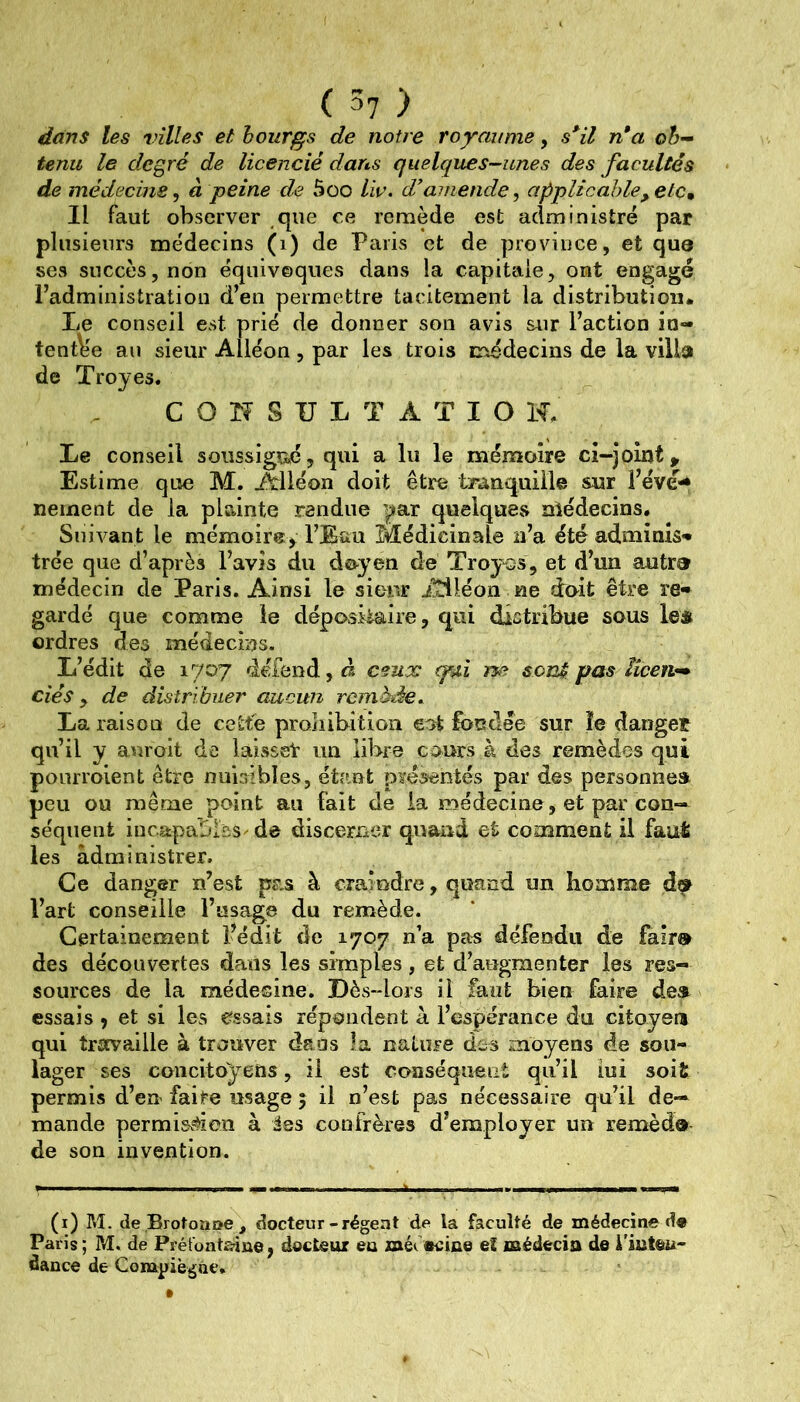 dans les villes et bourgs de notre royaume, s^il n*a ob- tenu le degré de licencié dans quelques-unes des facultés de médecins^ à peine de 5oo liv. d’amende ^ applicable, et Cm Il faut observer que ce remède est administré par plusieurs médecins (i) de Paris et de province, et que ses succès, non équivoques dans la capitale, ont engagé Padministratiou d’en permettre tacitement la distribution. Le conseil est prié de donner son avis sur l’action in- tent\ie au sieur Alléon , par les trois inédecins de la villa de Troyes. C O II S U L T A T I O H. Le conseil soiissigîié, qui a lu le mémoire ci-joint > Estime que M. Alléon doit être tranquille sur l’évé-* nement de la plainte rendue par quelques nlédecins. Siiivant le mémoire y l’Eau Médicinale n’a été adminis-* trée que d’après l’avis du doyen dé Troyes, et d’un autra médecin de Paris. Ainsi le sieur iîiléon ne doit être re« gardé que comme le dépositaire, qui distribue sous le* ordres des médecins. L’édit de 1707 défend, à ceux (pui m? sen^ pas ïîceiv- dés y de distribuer aucun remède. La raison de cette prohibition eat fbntlée sur îe danget qu’il y auroit de laisset im libre cours à des remèdes qui ponrroient être nuisibles, étant pïésentés par des personne» peu ou même point au fait de la médecine, et par cou- séqiient incapables de discerner quand et comment il faut les administrer. Ce danger n’est pas à craindre, quand un homme l’art conseille l’usage du remède. Certainement l’édit de 1707 n’a pas défendu de fair® des découvertes dans les simples, et d’augmenter les res- sources de la médecine. Dès-lors il faut bien faire de» essais 9 et si les essais répondent à l’espérance du citoyen qui travaille à trouver dans la nature dos moyens de sou- lager ses concitoyens, il est conséquent qu’il lui soit permis d’en faire usage 5 il n’est pas nécessaire qu’il de- mande permisv^ion à Jss confrères d’employer un remèd® de son invention. (i) M. de Brotoîitte , docteur-régent de la faculté de médecine d« Paris; ?iî. de Préfoataine, docteur eo méuBciue eî œédecia de l'inteu- dance de Conapiègae.