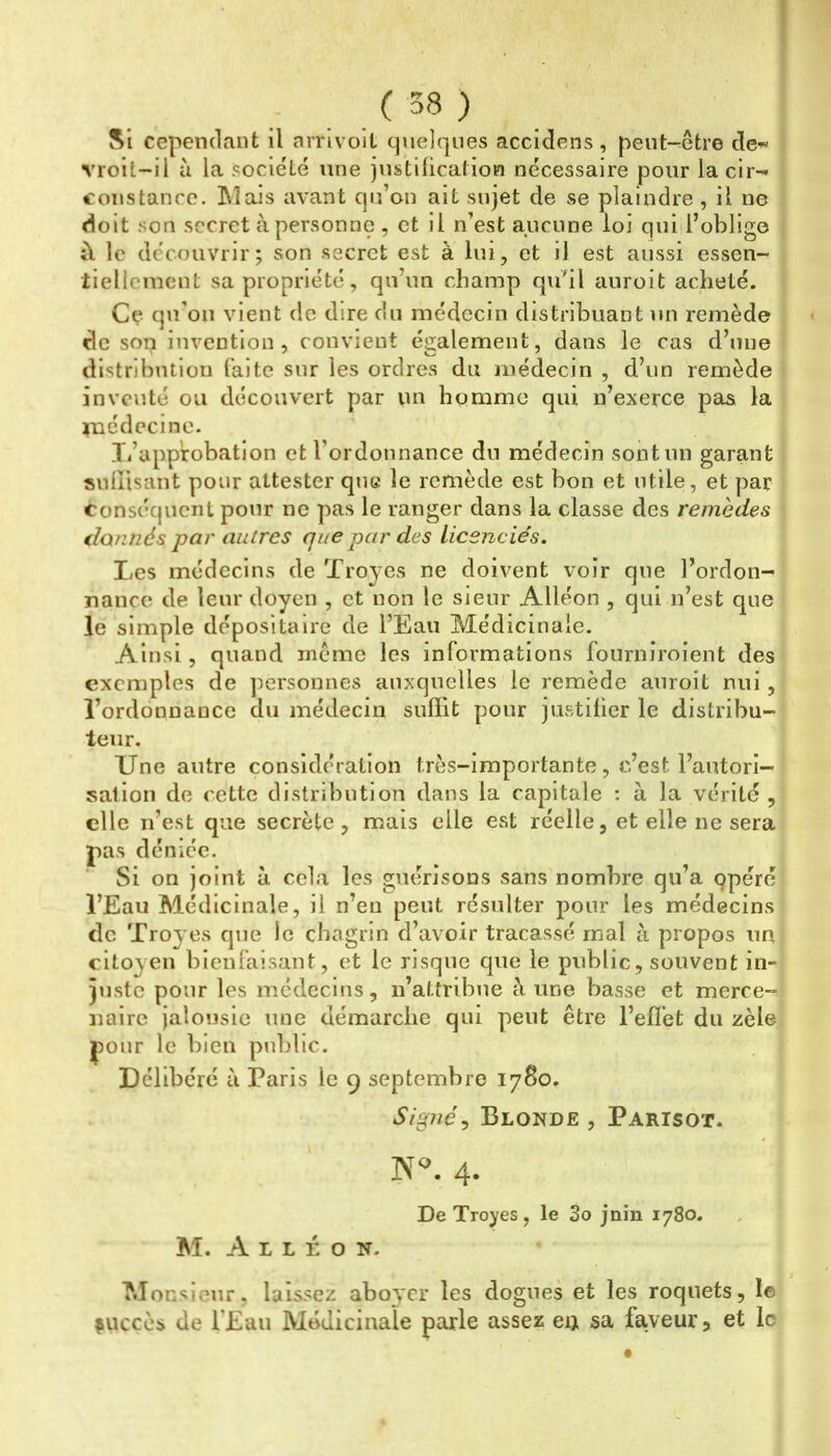 Si cependant il nrrivoit quelques accidens, pent-^être de-^ vroit-il il la société une justification nécessaire pour la cir-* constance. Mais avant qu’on ait sujet de se plaindre , il ne doit son secret à personne , et il n’est aucune loi qui l’oblige it le découvrir; son secret est à lui, et il est aussi essen- tiellement sa propriété, qu’un champ qu'il auroit acheté. Cç qu’on vient de dire du médecin distribuant un remède de son invention, convient également, dans le cas d’une distribution faite sur les ordres du médecin , d’un remède inventé ou découvert par un homme qui n’exerce pas la inédecine. li’app'robation et l’ordonnance du médecin sont un garant snllisant pour attester que le remède est bon et utile, et par Conséquent pour ne pas le ranger dans la classe des remèdes €lQnnés par autres que par des licenciés. Les médecins de Troyes ne doivent voir que l’ordon- nance de leur doyen , et non le sieur Alléon , qui n’est que le simple dépositaire de l’Eau Médicinale. Ainsi, quand même les informations fourniroient des exemples de ])ersonnes auxquelles le remède auroit nui, l’ordonnance du médecin suflit pour justifier le distribu- teur. Une autre considération très-importante, c’est l’autori- sation de cette distribution dans la capitale : à la vérité , elle n’est que secrète, mais elle est réelle, et elle ne sera pas déniée. Si on joint à cela les guérisons sans nombre qu’a çpéré l’Eau Médicinale, il n’eu peut résulter pour les médecins de Troyes que le chagrin d’avoir tracassé mal à propos un citoyen bienfaisant, et le risque que le public, souvent in- juste pour les médecins, n’attribue à une basse et merce- naire jalousie une démarche qui peut être l’efîet du zèle pour le bien public. Délibéré à Paris le 9 septembre 1780. Signée Blonde , Parisot. 4. De Troyes, le 3o jnin 1780. M. A L L É O N. Monsieur, laissez aboyer les dogues et les roquets, le çuccès de f£au Médicinale parle assez en sa faveur, et le