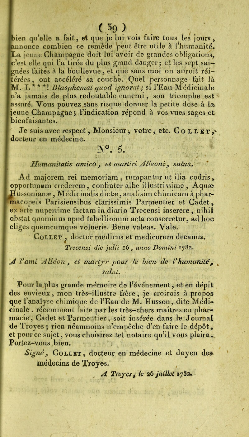 ^^9) . bien qu’elle a fait, et que je lui vois faire tous les jours, annonce combien ce remède 'peut être utile à l’humanité» La jeune Champagne doit lui avoir de grandes obligations, c’est elle qui l’a tirée du plus grand danger; et les sept sai- gnées faites à la boullevue, et que sans moi on auroit réi- térées , ont accéléré sa couche. Quel personnage fait là 3VI. L * * *! Blasphémai quod ignorai ; si l’Eau Médicinale n’a jamais de plus redoutable ennemi, son triomphe est assuré. Vous pouvez sans risque donner la petite dose à la jeune Champagne 5 l’indication répond à vos vues sages et bienfaisantes. Je suis avec respect, Monsieur ^ votre, etc. Collet,'-^ docteur en médecine. 5. Humanitatis^ amico ^ et marliri Alleoni ^ salus. Ad majorem rei memoriam, rumpantur ut ilia codris, opportunwm crederem , confrater albe illustrissime , Aquse ;îussonianæ, Médicinalis dîctæ, anaiisim chimicam à phar- nacopeis Parisiensibns clarissimis Parmentier et Cadet, ex arte nnperrime factam iiidiario Trecensi inserére , nihil obstat quominus apud tabellionum acta consecretur, ad hoc eliges quemcumque volueris. Bene valeas. Vale. Collet ^ doctor medicus et medicorum decanus. Trecensi die jiilii 26 , anno Damini 1782. A Vami Allé011 f ei martyr pour le bien de Inhumanité, ^ salai. Pour lapins grande mémoire de l’événement, et en dépit des envieux, mon très-illustre frère, je croirois à propos que l’analyse chimique de l’Eau de M. Husson, dite Médi- cinale . récemment faite par les très-chers maîtres en phar- macie, Cadet et Parmentier, soit insérée dans le Journal de Troyes^ rien néanmoins n’empêche d’en faire le dépôt, et pour ce sujet, vous choisirez tel notaire qu’il vous plaira..,, Portez-vous bien. Signé y Collet, docteur en médecine et doyen dea médecins de Xroyes. ^ A Troyes^ U juilUt