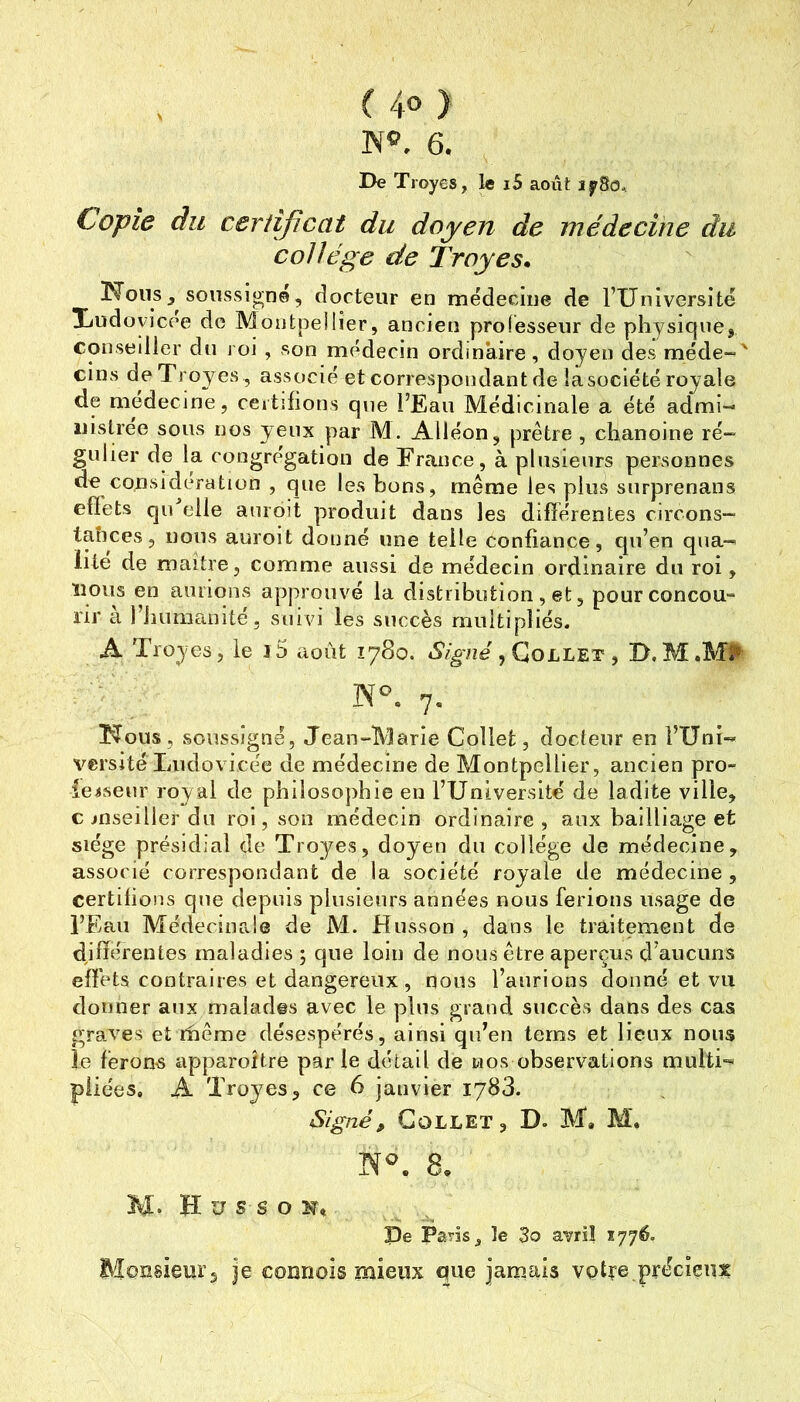 NO. 6. De Troyes, le i5 août îfSo,. Copie du certificat du doyen de médecine du collège de Troyes, !Ronssoussigné, docteur en médecine de l’IIniversité Xudoyicee de Montpellier, ancien professeur de physiquej consedler du roi , son médecin ordinaire, doyen des raéde-' cins de Troyes , associé et correspondant de la société royale de medecine, certifions que l’Eau Médicinale a été admi- nistrée sous nos yeux par M. Alléon, prêtre , chanoine ré- gulier de la congrégation de France, à plusieurs personnes de considération , que les bons, même les plus surprenans effets quTdle auroit produit dans les différentes circons- taîiccs, nous auroit donné une telle confiance, qu’en qua- lité de maître, comme aussi de médecin ordinaire du roi, ïious en aurions approuvé la distribution , et, pour concou- rir à l’humanité 5 suivi les succès multipliés. A Troyes, le i5 août 1780. «S’zÿvze , Collet , D,M.M#- 7. TTous, soussigné, Jean-Marie Collet, docteur en l’Uni- versité Ludovicée de médecine de Montpellier, ancien pro- ie^seur royal de philosojihie en l’Université de ladite ville, conseiller du roi, son médecin ordinaire, aux bailliage et siège présidial de Troyes, doyen du collège de médecine, associé correspondant de la société royale de médecine , certifions que depuis plusieurs années nous ferions usage de l’Eau Médecinale de M. Husson , dans le traitement de différentes maladies ; que loin de nous être aperçus d’aucuns effets contraires et dangereux , nous l’aurions donné et vu donner aux malades avec le plus grand succès dans des cas graves et rhême désespérés, ainsi qu’en lerns et lieux nous le ferons apparoitre par le détail de nos observations multi- pliées. A Troyes, ce 6 janvier 1783. Signé, Collet, D. M, M. M. H U s s O De Paris ^ le 3o avril xyyé. Monsieur, je connois mieux que jamais votre précieux