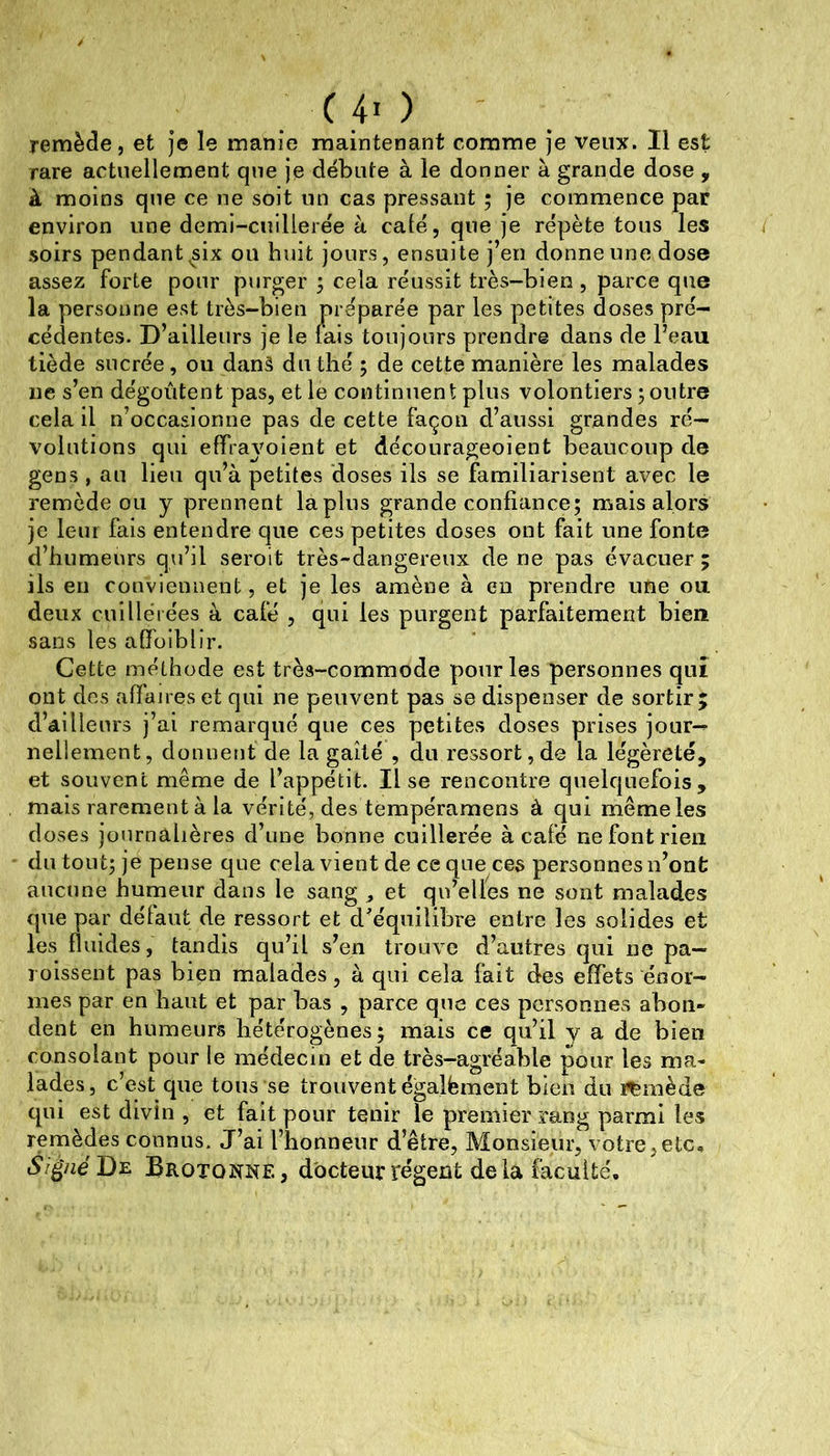 . .4' > remède, et je le manie maintenant comme je veux. Il est rare actuellement que je débute à le donner à grande dose , à moins que ce ne soit un cas pressant ; je commence par environ une demi-cuillerée à café, que je répète tous les soirs pendant ^six ou huit jours, ensuite j’en donne une dose assez forte pour purger ; cela réussit très-bien , parce que la personne est très-bien préparée par les petites doses pré- cédentes. D’ailleurs je le lais toujours prendre dans de Peau tiède sucrée, ou danâ du thé ; de cette manière les malades ne s’en dégoûtent pas, et le continuent plus volontiers poutre cela il n’occasionne pas de cette façon d’aussi grandes ré- volutions qui effrajmient et décourageoient beaucoup de gens, au lieu qu’à petites doses ils se familiarisent avec le remède ou y prennent lapins grande confiance; mais alors je leur fais entendre que ces petites doses ont fait une fonte d’humeurs qu’il seroit très-dangereux de ne pas évacuer; ils en conviennent, et je les amène à en prendre une ou deux cuiHélées à café , qui les purgent parfaitement bien sans les affoiblir. Cette méthode est très-commode pour les personnes qui ont dos afianes et qui ne peuvent pas se dispenser de sortir; d’ailleurs j’ai remarqué que ces petites doses prises jour- nellement, donnent de la gaîté , du ressort,de la légèreté, et souvent même de l’appétit. lise rencontre quelquefois, mais rarement à la vérité, des tempéramens à qui même les doses journalières d’une bonne cuillerée à café ne font rien du tout; je pense que cela vient de ce que ces personnes n’ont aucune humeur dans le sang ^ et qu’elles ne sont malades que par délaut de ressort et d^éqiiilibre entre les solides et les fluides, tandis qu’il s’en trouve d’autres qui ne pa- rolssent pas bien malades, à qui cela fait des effets énor- mes par en haut et par bas , parce que ces personnes abon- dent en humeurs hétérogènes; mais ce qu’il y a de bien consolant pour le médecin et de très-agréable pour les ma- lades, c’est que tous se trouvent égalfement bien du remède qui est divin , et fait pour tenir le premier rang parmi les remèdes connus. J’ai l’honneur d’être, Monsieur, votre,etc, Si^néD^ Brotonne, docteur régent delà faculté.