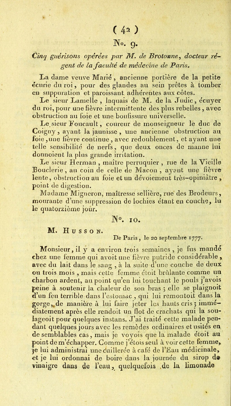 ( 40 No. g. Cinq guérisons opérées par de Brotomne^ docteur re- gent de la faculté de médecine de Paris^ La dame veuve Marié, ancienne portière de la petite écurie du roi, pour des glandes au sein prêtes à tomber en suppuration et paroissant adhérentes aux côtes. Le sieur Lamelle 5 laquais de M. delà Judic, écuyer du roi, pour une fièvre intermittente des plus rebelles , avec obstruction au foie et une boufissure universelle. Le.sieur Foucault, coureur de monseigneur le duc de Coigny 5 ayant la jaunisse , une ancienne obstruction au foie jiine fièvre continue , avec redoublement, et ayant une telle sensibilité de nerfs, que deux onces de manne lui donnoient la plus grande irritation. Le sieur Herman , maître perruquier , rue de la Vieille Bouderie , au coin de celle de Maçon , ayant une fièvre lente, obstruction au foie et un dévoiement très-opiniâtre , point de digestion. Madame Migneron, maîtresse sellière, rue des Brodeurs, mourante d’une suppression de lochies étant en couche, lu le quatorzième jour. N°. 10. M. H ü s s O N. De Paris , le 20 septembre 1777. Monsieur, il y a ënviron trois semaines , je fus mandé chez une femme qui avoit une fièvre putride considérable,, avec du lait dans le sang , à la suite d’une couche de deux ou trois mois , mais cette femme étoit brûlante comme un charbon ardent, au point qu’en lui touchant le pouls j’avois peine à soutenir la chaleur de son bras ; elle se plaignoit d’un feu terrible dans l’estomac , qui lui re.montoit dans la gorge,,de manière à lui faire jeter les hauts cris ; immé- diatement après elle rendoit un flot de crachats qui la sou- îageoit pour quelques instans. J’ai traité cette malade pen- dant quelques jours avec les remèdes ordinaires et usités en. de semblables cas, mais je voyois que la malade étoit au point de m’échapper. Comme j’étoisseul à voir cette femme^ ■je lui administrai unecïiillerée à café de l’Fau médicinale, et je lui ordonnai de boire dans la journée du sirop d® vinaigre dans de l’eau, quelquefois .de la limonade