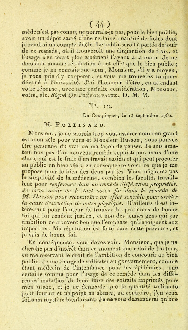 sâsècîe n’est pas connu, ne pourrais-je pas, pour le bien public, avoir un dépôt sacré d’une certaine quantité de fioles dont jç rendrai un coiBpte fidèle. Le public seroit à portée de jouir de ce reiîi^ède, oh il trouveroit une dinpnution de frais, et Fosage &en ferait plus, aisément l’ayant à la main. Je ne demande aucune rétriljution à pet effet que le bien public ; comme je na connais que vous , Monsieur, s’il y a moyen, |0 TOUS prie d’y coopérer , et vous me trouverez toujours dévoué à Filii£T£aicî:té. J’ai Fhooneur d’être , en attendant votre réponse, avec parfaite considération , Monsieur, votre, etc. Signé De rREFQETAUHRj D. M. M. 7 2. De Compiegae^ le 12 septembre 1780. M. P O L L I S A R D. * Monsieur, je ne saiirois trop vous assurer combien grand est mon zèle pour vous et Monsieur Ilusson, vous pouvez être persuadé du V2*ai de ma façon de penser. Je suis ama- teur non pas d’un nouveau pemède sophistique, mais d’un© chose qui est le fruit d’un travail assidu et qui peut procurer au public un bien réel 5 en conséquence voici ce que je me propose pour le bien des deux parties. Vous n’ignorez pas îa simplicité de la médecine, combien les facultés travail- lent pour renfermer dans un remède différenles propriétés^ Je crois avoir en le tact assez fn dans le remède de Hf. Husson pour reconnoitre un effet sensible pour arrêter la cause destructive de notre physique. D’ailleurs il est in- téressant pour l’auteur de trouver des praticiens de bonne foi qui lui rendent justice, et non des jeunes gens qui par ambition ne trouvent bon que l’emphase qu’ils joignent aux impérities. Ma réputation est faite dans cette province, et je suis de bonne foi. En conséquence, vous devez voir, Monsieur, que je ne cherche pas d’intérêt dans ce moment que celui de l’auteur, en rae réservant le droit de l’ambition de concourir au bien public. Je rne charge de solliciter a.o gouvernement, comme étant médecin de l’intendetnce pour les épidémies , une certaine somme pour l’usage de ce remède dans les diffé- rentes maladies. Je ferai faire des extraits imprimés pour mon usage, et je ne demande que la quantité suffisant© pu îr fournir et nc poix)^ en abuser, au contraire, j’en veux faire un mystère bienfaisant. Je ne vous demanderai qu’un®