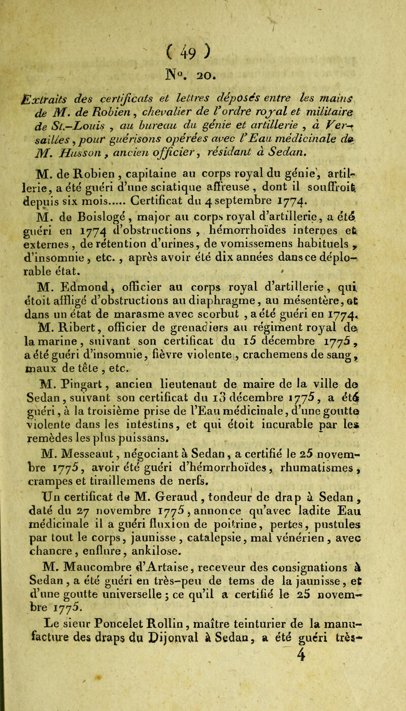 IS^. 20. Extraits des certificats et lettres déposés entre les mains de M. de Robien, chevalier de Vordre rojal et militaire de St.—Louis , au bureau du génie et artillerie , à Ver-^ sailles, pour guérisojis opérées avec l*Eau médicinale d» M. Husson, ancien officier, résidant à Sedan. M. de Robien , capitaine au corps royal du génie', artil- lerie, a été guéri d’une sciatique affreuse , dont il souffroife, depuis six mois Certificat du 4 septembre 1774. M. de Boislogé , major au corps royal d’artillerie, a ét^. guéri en 1774 d’obstructions , hémorrhoïdes internes et externes , de rétention d’urines, de vomissemens habituels , d’insomnie -, etc., après avoir été dix années dans ce déplo- rable état. ^ M. Edmondj officier au corps royal d’artillerie, qui ëtoit affligé d’obstructions au diaphragme, au mésentère, ôt dans un état de marasme avec scorbut , a été guéri en 1774, M. Ribert, officier de grenadiers au régiment royal de^ la marine, suivant son certificat du i5 décembre 1775, a été guéri d’insomnie, fièvre violentei, crachemens de sang^ maux de tête , etc. M. Pingart, ancien lieutenant de maire de la ville d© Sedan, suivant son certificat du i3 décembre 177^, a ét^ guéri, à la troisième prise de l’Eau médicinale, d’une goutt© violente dans les intestins, et qui étoit incurable par les remèdes les plus puissans. M. Messeaut, négociant à Sedan, a certifié le 25 novem- bre 1775, avoir été guéri d’hémorrhoïdes^ rhumatismes, crampes et tiraillemens de nerfs. Un certificat de M. Geraud , tondeur de drap à Sedan , daté du 27 novembre 1775, annonce qu’avec ladite Eau médicinale il a guéri fluxion de poitrine, pertes, pustules par tout le corps, jaunisse , catalepsie, mal vénérien, avec chancre, enflure, ankilose. M. Maucombre d’Artaise, receveur des consignations à Sedan , a été guéri en très-peu de tems de la jaunisse, et d’une goutte universelle 5 ce qu’il a certifié le 25 novem- bre 1775. Le sieur Poncelet Rollin, maître teinturier de la manu- facture des draps du Pijonval à Sedan, a été guéri très- 4