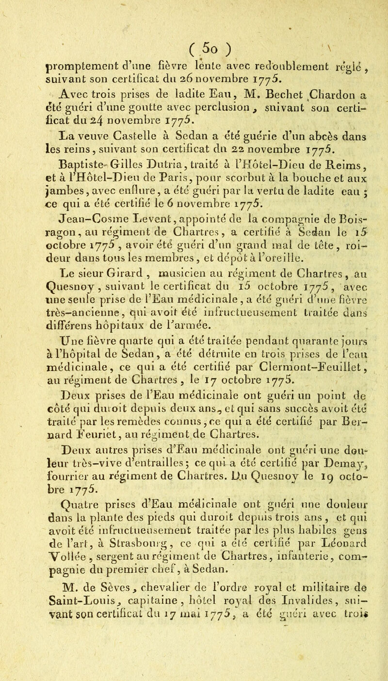 promptement d’une fièvre lente avec redoublement réglé , suivant son certificat du 26 novembre 1775. Avec trois prises de ladite Eau, M. Bechet,Chardon a été guéri d’une goutte avec perclusion ^ suivant son certi- ficat du 24 novembre 177^. I>a veuve Castelle à Sedan a été guérie d’un abcès dans les reins, suivant son certificat du 22 novembre Baptiste-Gilles Dutria,traité à l’Hôfcel-Dieu de Reims, et à l’Hôtel-Dieu de Paris, pour scorbut à la bouche et aux jambes, avec enflure, a été guéri par la vertu de ladite eau 5 ce qui a été certifié le 6 novembre 1775. Jean-Cosme Lèvent, appointé de la compagnie de Bois- ragon, au régiment de Chartres, a certifié à Sedan le i5 octobre \ , avoir été guéri d’un grand mal de tête, roi- deur dans tous les membres, et dépota l’oreille. Le sieur Girard , musicien au régiment de Chartres, au Qiiesnoy, suivant le certificat du i5 octobre 1775, avec une seule prise de l’Eau médicinale , a été guéri d’une fièvre très-ancienne, qui avoit été infructueusement traitée dans différens hôpitaux de Earmée. Une fièvre quarte qui a été traitée pendant quarante jours à l’hôpital de Sedan, a été détruite en trois prises de l’eau médicinale, ce qui a été certifié par Clermont-Eeuillet, au régiment de Chartres , le 17 octobre 1775. Deux prises de l’Eau médicinale ont guéri un point de côté qui duioit depuis deux ans,, et cjui sans succès avoit été traité par les remèdes connus,ce qui a été certifié par Ber- nard Eeuriet, au régiment de Chartres. Deux antres prises d’Eau médicinale ont guéri une dou- leur très-vive d’entrailles; ce qifi-a été certifié par Demay, fourrier au régiment de Chartres. Un Quesnoy le 19 octo- bre 1775. Quatre prises d’Eau médicinale ont guéri une douleur dans la plante des pieds qui dnroit depuis trois ans , et qui avoit été infructueusement traitée par les pins habiles gens de l’art, à Strasboiug, ce qui a été certifié par Léonard Voilée, sergent au régiment de Chartres, infanterie, com- pagnie du premier chef, à Sedan. M. de Sèves ^ chevalier de l’ordre royal et militaire de Saint-Louis,, capitaine, hôtel royal des Invalides, sui- vant son certificat du 17 mai 177^, a été guéri avec troi«