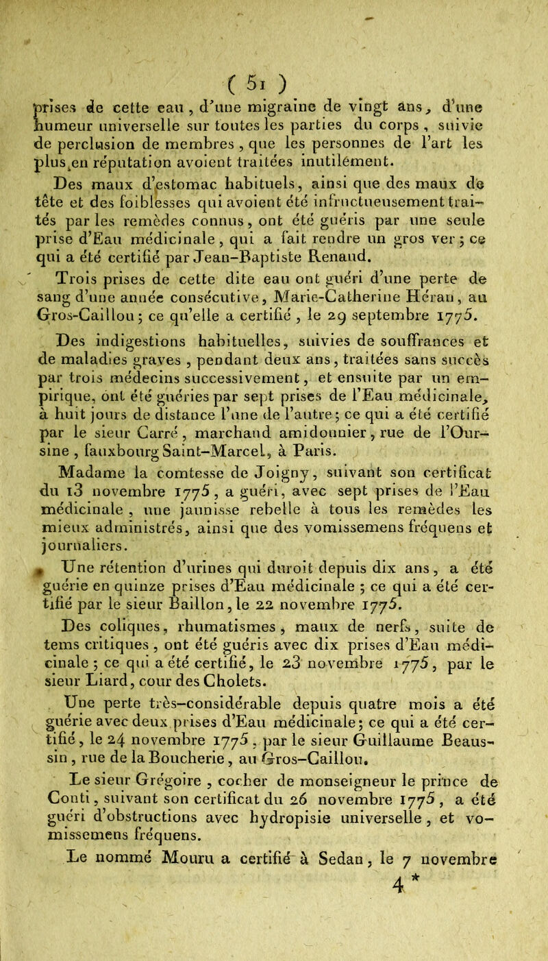 prises de cette eau, d'iuie migraine de vingt ans^ d’une îiumeur universelle sur toutes les parties du corps , suivie de perclusion de membres , que les personnes de l’art les plus^en réputation avoient traitées inutilément. Des maux d’estomac habituels, ainsique des maux do tête et des foiblesses qui avoient été infructueusement trai- tés par les remèdes connus, ont été guéris par une seule prise d’Eau médicinale, qui a fait rendre un gros ver; ce qui a été certifié par Jean-Baptiste Renaud. Trois prises de cette dite eau ont guéri d’une perte de sang d’une année consécutive, Marie-Catherine Hcrari, au Gros-Caillou; ce qu’elle a certifié , le 29 septembre ijyS. Des indigestions habituelles, suivies de souffrances et de maladies graves , pendant deux ans, traitées sans succès par trois médecins successivement, et ensuite par un em- pirique, ont été guéries par sept prises de l’Eau médicinale, à huit jours de distance l’une de l’autre; ce qui a été certifié par le sieur Carré, marchand amidonnier, rue de l’Our- sine , fauxbourg Saint-Marcel, à Paris. Madame la comtesse de Joigny, suivant son certificat du i3 novembre 1775, a guéri, avec sept prises de l’Eau médicinale , une jaunisse rebelle à tous les remèdes les mieux administrés, ainsi que des vomissemens fréquens et journaliers. jfi Une rétention d’urines qui duroit depuis dix ans, a été guérie en quinze prises d’Eau médicinale ; ce qui a été cer- tifié par le sieur Bâillon,le 22 novembre 177^. Des coliques, rhumatismes, maux de nerfs, suite de tems critiques , ont été guéris avec dix prises d’Eau médi- cinale ; ce qui a été certifié, le 23 novembre 1775, par le sieur Liard, cour des Cholets. . Une perte très-considérable depuis quatre mois a été ^ guérie avec deux prises d’Eau médicinale; ce qui a été cer- tifié, le 24 novembre 1775 , par le sieur Guillaume Beaus- sin , rue de la Boucherie, au Gros-Caillou, Le sieur Grégoire , cocher de monseigneur le prince de Conti, suivant son certificat du 26 novembre 177^ , a été guéri d’obstructions avec hydropisie universelle, et vo- missemens fréquens. Le nommé Mouru a certifié à Sedan, le 7 novembre 4*