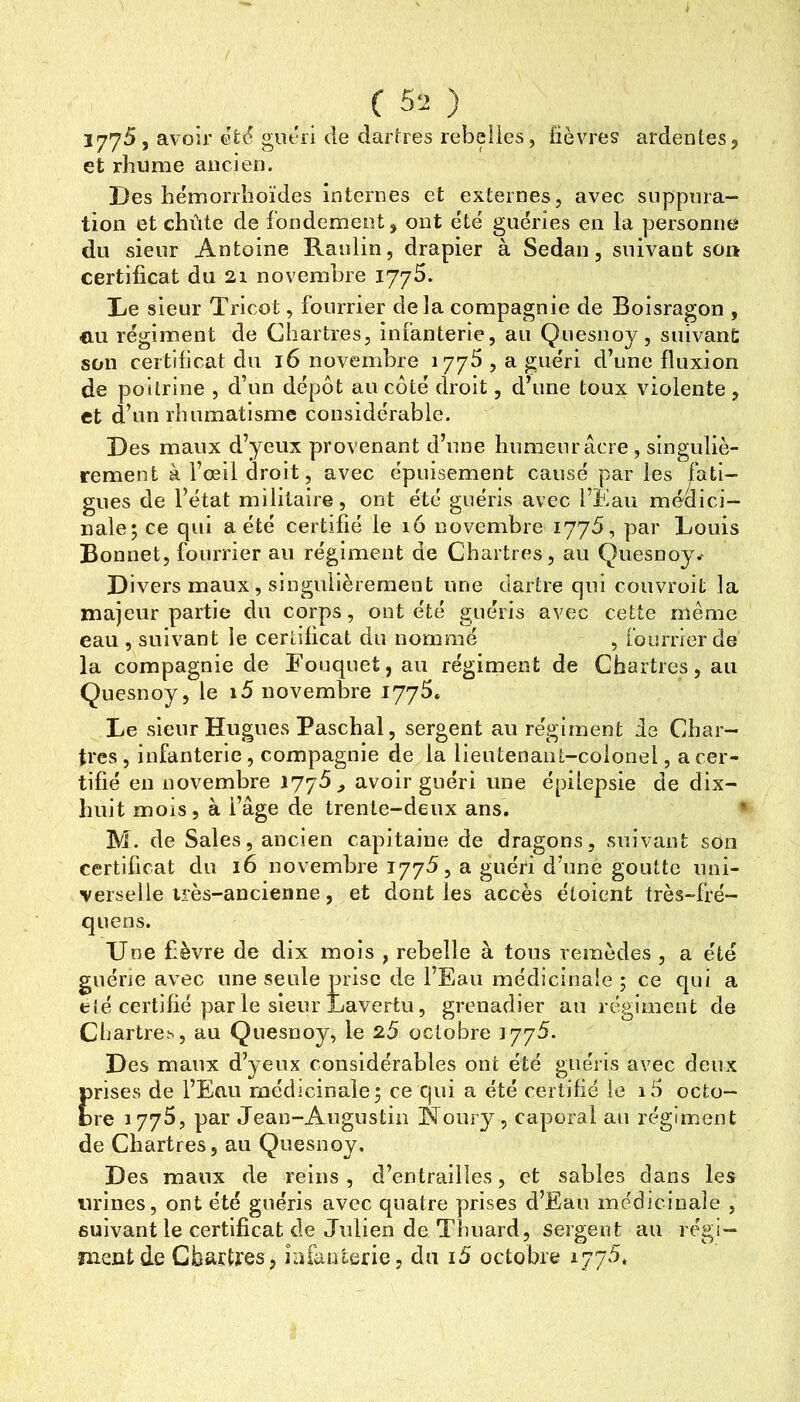C 52 ) 1775, avoir guéri de dartres rebelles, fièvres ardentes, et rhume ancien. Des hémorrhoïdes internes et externes, avec suppura- tion et chiite de fondement, ont été guéries en la personne du sieur Antoine Raulin, drapier à Sedan, suivant son certificat du 21 novembre ijyS. De sieur Tricot, fourrier delà compagnie de Boisragon , eu régiment de Chartres, infanterie, au Quesnoy, suivant son certificat du 16 novembre 1776, a guéri d’une fluxion de poitrine , d’un dépôt au côté droit, d’une toux violente , et d’un rhumatisme considérable. Des maux d’yeux provenant d’une humeur âcre, singuliè- rement à l’œil droit, avec épuisement causé par les fati- gues de l’état militaire, ont été guéris avec l’Eau médici- nale; ce qui a été certifié le 16 novembre lyyô, par Louis Bonnet, fourrier au régiment de Chartres, au Quesnoy Divers maux, singulièrement une dartre qui couvroit la majeur partie du corps, ont été guéris avec cette même eau , suivant le certificat du nommé , fourrier de la compagnie de Eouquet, an régiment de Chartres, an Quesnoy, le i5 novembre 1775» Le sieur Hugues Paschal, sergent au régiment ie Char- tres , infanterie, compagnie de la lieutenant-colonel, a cer- tifié en novembre iJ'jS , avoir guéri une épilepsie de dix- huit mois, à l’âge de trente-deux ans, * M. de Sales, ancien capitaine de dragons, suivant son certificat du 16 novembre 1775, a guéri d’une goutte uni- verselle très-ancienne, et dont les accès éloient très-fré- qnens. Une fièvre de dix mois , rebelle à tous remèdes , a été guérie avec une seule prise de l’Eau médicinale ; ce qui a elé certifié par le sieur Lavertu, grenadier au régiment de Cbartre.H, au Quesnoy, le 25 octobre 1775. Des maux d’yeux considérables ont été guéris avec deux prises de l’Eau médicinale; ce qui a été certifié le i5 ocfco- ore 1775, par Jean-Augustin Noury, caporal au régiment de Chartres, au Quesnoy. Des maux de reins, d’entrailles, et sables dans les urines, ont été guéris avec quatre prises d’Eau médicinale , suivant le certificat de Julien de Tbuard, sergent au régi- jncxit de Chartres, iafanterie, du i5 octobre i77‘^.