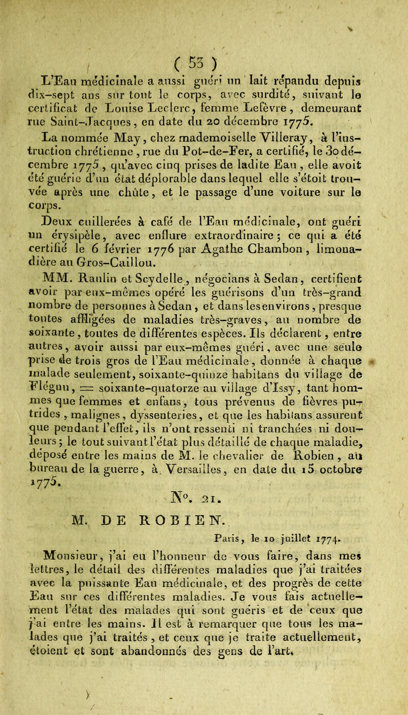 (55) L’Eau médicînale a aussi guéri un lait répandu depuis dix-sept ans surtout le corps, avec surdité, suivant le certificat de Louise Leclerc, femme Lefèvre , demeurant rue Saint-Jacques, en date du 20 décembre 1775. La nommée May, chez mademoiselle Villeray, à l’ins- truction chrétienne , rue du Pot-de-Fer, a certifié, le 3o dé- cembre 1775, qu’avec cinq prises de ladite Eau , elle avoit été guérie d’un état déplorable dans lequel elle s’étoit trou- vée après une chûte, et le passage d’une voiture sur le corps. Leux cuillerées à café de l’Eau médicinale, ont guéri un érysipèle, avec enflure extraordinaire; ce qui a été certifié le 6 février 1776 par Agatlie Ghambon, limona- dière au Gros-Caillou. MM. Ranlio et Scydelle , négocians à Sedan, certifient avoir par eux-mêmes opéré les guérisons d’un très-grand nombre de personnes à Sedan , et dans les environs, presque toutes affligées de maladies très-graves, au nombre de soixante , toutes de différentes espèces. Ils déclarent, entre autres, avoir aussi par eux-mêmes guéri, avec une seule prise de trois gros de l’Eau médicinale, donnée à chaque malade seulement, soixante-quinze habitans du village de Flégnu, ™ soixante-quatorze au village d’Issy, tant hom- mes que femmes et enfans, tous prévenus de fièvres pu-r trides , malignes, dyssenteries, et que les habilans assurent que pendant l’effet, ils n’ont ressenti ni tranchées ni dou- leurs; le tout suivantl’état plus détaillé de chaque maladie, déposé entre les mains de M. le chevalier de Robien , au bureau de la guerre, à„ Versailles, en date du i5 octobré 1775. M. DE ROBIEN. Paris, le lo juillet 1774. Monsieur, j’ai eu l’honneur do vous faire, dans mes lettres, le détail des différentes maladies que j’ai traitées avec la puissante Eau médicinale, et des progrès de cette Eau sur ces différentes maladies. Je vous fais actuelle- ment l’état des malades qui sont guéris et de ceux que j’ai entre les mains. Il est à remarquer que tous les ma- lades que j’ai traités , et ceux que je traite actiiedlement, étoient et sont abandonnés des gens de Parti