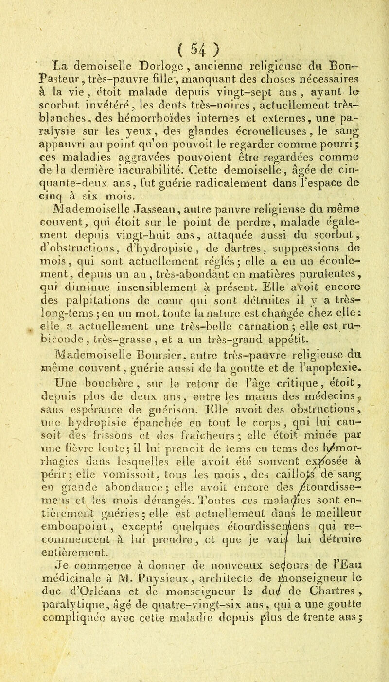 ( 54 ) La demoiselle Dorloge , ancienne religieuse du Bon- Pasteur 5 très-pauvre fille, manquant des choses nécessaires à la vie, étoit malade depuis vingt-sept ans , ayant le scorbut invétéré, les dents très-noires, actuellement très- b]anches, des hémorriioïdes internes et externes, une pa- ralysie sur les yeux, des glandes écrouelleuses , le sang appauvri au point qu’on pouvoit le regarder comme pourri; ces maladies aggravées pouvoient être regardées comme de la dernière incurabilité. Cette demoiselle, âgée de cin- quante-deux ans, fut guérie radicalement dans l’espace de cinq à six mois. Mademoiselle .Tasseau, autre pauvre religieuse du même couvent, qui étoit sur le point de perdre, malade égale- ment depuis vingt-huit ans, attaquée aussi du scorbut, d’obsirnctions, d’hydropisie , de dartres, suppressions de mois, qui sont actuellement réglés; elle a en un écoule- ment, depuis lin an , très-abondant en matières purulentes, qui diminue insensiblement à présent. Elle avoit encore des palpitations de cœur qui sont détruites il y a très- long-terns;en un mot, toute la nature est changée chez elle: elle a actuellement une très-belle carnation ; elle est ru-^ bîcondc, très-grasse, et a un très-grand appétit. Mademoiselle BoniT>ier, autre très-pauvre religieuse du meme couvent, guérie aussi de la goutte et de l’apoplexie. Une bouclièrc , sur le retour de l’âge critique, étoit, depuis plus de deux ans, entre les mains des médecins,, sans espérance de guérison. Elle avoit des obstructions, une bydropisie épanchée en tout le corps , qni lui cau- solt des frissons et des fiaîcbenrs ; elle étoit minée par une fièvre len te; il lui prenoit de tems en tems des h/?raor- rhagics dans lesquelles elle avoit été souvent exposée à périr; elle vomissoit, tous les mois, des cailloj^ dEsang en grande abondance ; elle avoit encore des /tonrdisse- meas et les mois dérangés. Tontes ces malaclies sont en- tièremciTt guéries; elle est actuellement dans le meilleur embonpoint, excepté quelques étourdissermens qui re- commencent à lui prendre, et que je vais lui détruire entièrement. Je commence à donner de nouveaux sedonrs de l’Eau médicinale à M. Pnysieux, architecte de rhonseignenr le duc d’Orléans et de monseigneur le àiié de Chartres, paralytique, âgé de qnatre-vlogt-six ans, qui a une goutte compliquée avec cette maladie depuis plus de trente ans;