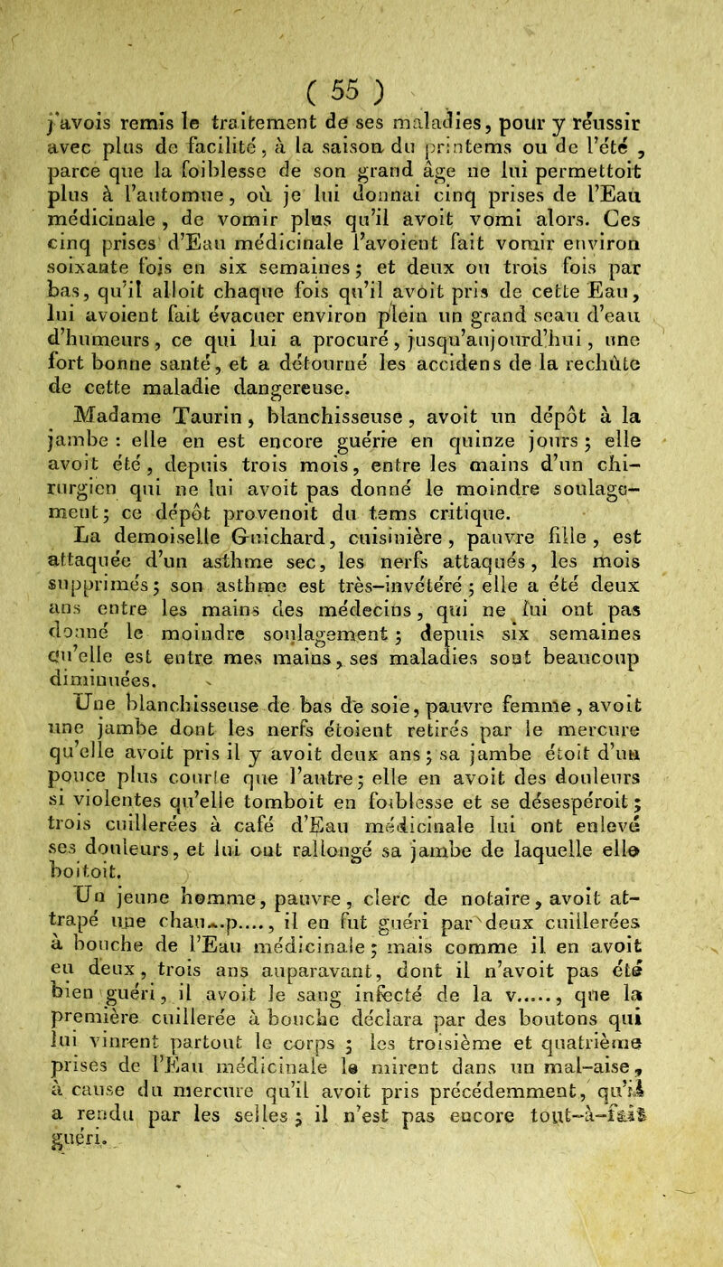 j’avois remis le traitement de ses maladies, pour y réussir avec plus de facilité, à la saisoa du prmtems ou de l’été , parce que la foihlesse de son grand âge ne lui permettoit plus à l’automue, où je lui donnai cinq prises de l’Eau médicinale , de vomir plus qu’il avoit vomi alors. Ces cinq prises d’Eau médicinale l’avoient fait vomir environ soixante fois en six semaines ; et deux ou trois fois par bas, qu’il alloit chaque fois qu’il avoit pris de cette Eau, lui avoient fait évacuer environ plein un grand seau d’eau d’humeurs, ce qui lui a procuré, jusqu’aujourd’hui, une fort bonne santé, et a détourné les accidens de la rechùte de cette maladie dangereuse. Madame Taurin, blanchisseuse, avait un dépôt à la jambe : elle en est encore guérie en quinze jours ; elle avoit été, depuis trois mois, entre les mains d’un chi- rurgien qui ne lui avoit pas donné le moindre soulage- ment; ce dépôt provenoit du tems critique. La demoiselle Guichard, cuisinière, pauvre fille, est attaquée d’un asthme sec, les nerfs attaqués, les mois supprimés; son asthrne est très-invétéré ; elle a été deux ans entre les mains des médecins, qui ne lui ont pas donné le moindre soulagement; depuis six semaines C'u’elle est entre mes mains, ses maladies sont beaucoup diminuées. Une blanchisseuse de bas de soie, pauvre femme , avoit une jambe dont les nerfs étoient retirés par le mercure quelle avoit pris il y avoit deux ans; sa jambe étoit d’un pouce plus courte que l’autre; elle en avoit des douleurs si violentes qu’elle tomboit en foihlesse et se désespéroit ; trois cuillerées à café d’Eau médicinale lui ont enlevé ses douleurs, et lui out rallongé sa jambe de laquelle ello ho i toit. Un jeune homme, pauvre, clerc de notaire , avoit at- trapé iiiie chau*.p...., il en fut guéri par^deux cuillerées a bouche de l’Eau médicinale ; mais comme il en avoit eu deux, trois ans auparavant, dont il n’avoit pas été bien guéri, Il avoit le sang infecté de la v que la première cuillerée à bouche déclara par des boutons qui lui vinrent partout le corps ; les troisième et quatrième prises de l’Eau médicinale le mirent dans un mal-aise, à cause du mercure qu’il avoit pris précédemment, qifii a rendu par les selles; il n’est pas encore tout-à-fâit guéri.