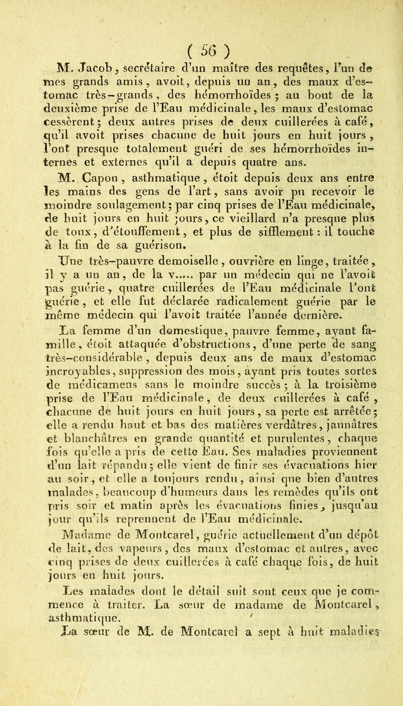 mes grands amis, avoit, depuis un an, des maux d’es-- tomac très-grands, des hémorrboïdes ; au bout de la deuxième prise de l’Eau médicinale, les maux d’estomac cessèrent; deux autres prises de deux cuillerées à café, qu’il avoit prises chacune de huit jours en huit jours , l’ont presque totalement guéri de ses hémorrhoïdes in- ternes et externes qu’il a depuis quatre ans. M. Capon , asthmatique, étoit depuis deux ans entre les mains des gens de l’art, sans avoir pu recevoir le moindre soulagement; par cinq prises de l’Eau médicinale, de huit jours en huit jours, ce vieillard n’a presque plus de toux, d^’étouffement, et plus de sifflement: il touche à la fin de sa guérison. Une très-pauvre demoiselle, ouvrière en linge, traitée, il y a un an, de la v par un médecin qui ne l’avoit pas guérie, quatre cuillerées de l’Eau médicinale Font guérie, et elle fut déclarée radicalement guérie par le même médecin qui l’avoit traitée l’année dernière. La femme d’un domestique, pauvre femme, ayant fa- mille, étoit attaquée d’obstructions, d’une perte de sang très-considérable , depuis deux ans de maux d’estomac incroyables, suppression des mois, ayant pris toutes sortes de inédicamens sans le moindre succès ; à la troisième prise de l’Eau médicinale, de deux cuillerées à café, chacune de huit jours en huit jours, sa perte est arrêtée; elle a rendu haut et bas des matières verdâtres, jaunâtres et blanchâtres en grande quantité et purulentes, chaque fois qu’elle a pris de cette Eau. Ses maladies proviennent d’un lait répandu; elle vient de finir ses évacuations hier au soir, et elle a toujours rendu, ainsi que bien d’autres malades, beaucoup d’humeurs dans les remèdes qu’ils ont pris soir et matin après les évacuations finies, jusqu’au jour qu’ils reprennent de l’Eau médicinale. Madame de Montcarel, guérie actuellement d’un dépôt de lait, des vapeurs, des maux d’estomac et antres, avec €'inq prises de deux cuillerées à café chaque fois, de huit jours en huit jours. Les malades dont le détail suit sont ceux que je com- mence à traiter. La sœur de madame de Montcarel, asthmatique. * JjSl sœur de de Montcarel a sept c\ huit maladie?