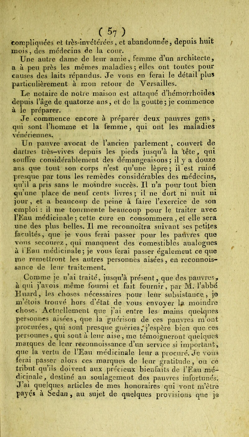 compliquées et très-invétérées, et abandonnée, depuis huit / mois, des médecins de la cour. Une autre dame de leur amie, femme d’un architecte, a à peu près les mêmes maladies ; elles ont toutes pour causes des laits répandus. Je vous en ferai le détail plus particulièrement à mon retour de Versailles. Le notaire de notre maison est attaqué d’hémorrhoïdes depuis l’âge de quatorze ans, et de la goutte; je commence à le préparer. Je commence encore à préparer deux pauvres gens , qui sont l’homme et la femme, qui ont les maladies vénériennes. Un pauvre avocat de l’ancien parlement, couvert de dartres très-vives depuis les pieds jusqu’à la ‘tête, qui SGulïre considérablement des démangeaisons; il y a douze ans que tout son corps n’est qu’une lèpre; il est ruiné presque par tous les remèdes considérables des médecins, qu’il a pris sans le moindre succès. Il n’a pour tout bien qii’une place de neuf cents livres; il ne dort ni nuit ni jour, et a beaucoup de peine à faire l’exercice de son emploi : il me tourmente beaucoup pour le traiter avec l’Eau médicinale ; cette cure en consommera, et elle sera une des plus belles. Il me reconnoîtra suivant ses petites facultés, que je vous ferai passer pour les pauvres que vous secourez, qui manquent des comestibles analogues à lEau médicinale; je vous ferai passer égalemeut ce que me remettront les autres personnes aisées, en reconnois- sance de leur traitement. Comme je n’ai traité, jnsqu’à présent, que des pauvres, à qui j’avois même fourni et fait fournir, par M. l’abbé Huard, les choses nécessaires pour leur subsistance , jo m’étois trouvé hors d’état de vous envoyer la moindre chose. Actuellement que j’ai entre les mains quelques personnes aisées, que la guénson de ces pauvres m’ont procurées, qui sont presque guéries,■‘j’espère bien que ces personnes, qui sont à leur aise, me témoigneront quelques marques de leur reeonnoissance d’un service si important, que la vertu de l’Eau médicinale leur a procuré. Je vous ferai passer alors ces marques de leur gratitude, ou ce trlhut qu’lis doivent aux précieux bienfaits de l’Eau mé- dicinale, destiné an soulagement des pauvres infortunés. J’ai quelques articles de mes honoraires qui vont m’être payçs à Sedan , au sujet de quelques provisions que je