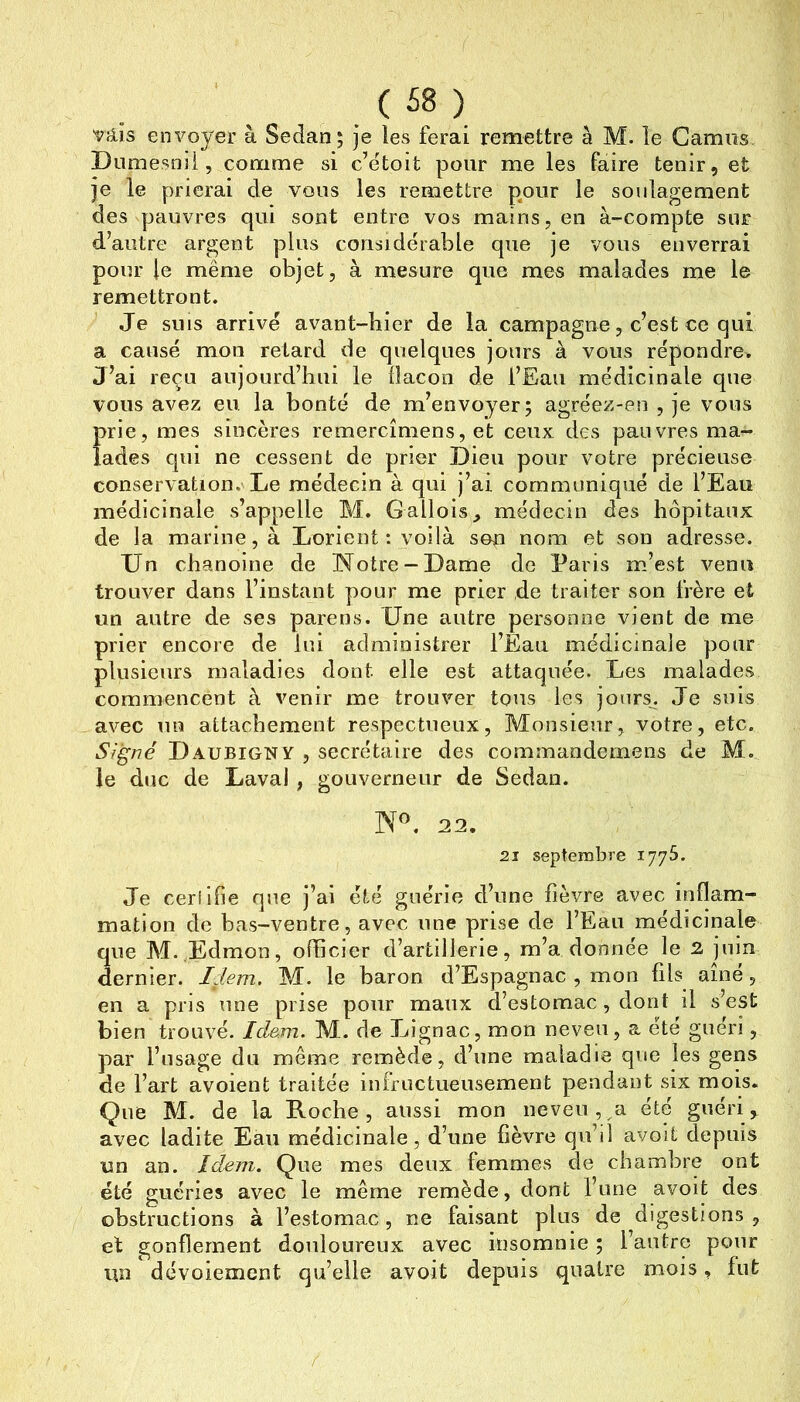 Vîiis envoyer à Sedan; je les ferai remettre à M. le Camus. Diimesoii, comme si c’ëtoit pour me les faire tenir, et je le prierai de vous les remettre pour le soulagement des pauvres qui sont entre vos mains, en à-compte sur d’autre argent plus considérable que je vous enverrai pour le même objet, à mesure que mes malades me le remettront. Je SUIS arrivé avant-bicr de la campagne, c’est ce qui a causé mon retard de quelques jours à vous répondre. J’ai reçu aujourd’hui le flacon de l’Eau médicinale que vous avez en, la bonté de m’envoyer; agréez-en , je vous Ïirie, mes sincères remercîmens, et ceux des pauvres ma- ades qui ne cessent de prier Dieu pour votre précieuse conservation. Le médecin à qui j’ai communiqué de l’Eau médicinale s’appelle M. Gallois^ médecin des hôpitaux de la marine, à Lorient: voilà son nom et son adresse. Un chanoine de Notre-Dame de Paris m’est venu trouver dans l’instant pour me prier de traiter son frère et un autre de ses parens. Dne autre personne vient de me prier encore de lui administrer l’Eau médicinale pour plusieurs maladies dont elle est attaquée. Les malades commencent à venir me trouver tous les jours. Je suis avec un attachement respectueux. Monsieur, votre, etc. Signé Daubigny , secrétaire des commandemens de M. le duc de Laval , gouverneur de Sedan. 22, 21 septembre 1775. Je ceriifie que j’ai été guérie d’une fièvre avec inflam- mation de bas-ventre, avec une prise de l’Eau médicinale que M. Edmon, officier d’artillerie, m’a donnée le 2, juin dernier. Idem. M. le baron d’Espagnac , mon fils aîné, en a pris une prise pour maux d’estomac, dont il s’est bien trouvé. Idem. M. de Lignac, mon neveu, a été guéri, par l’usage du même remède, d’une maladie que les gens de l’art avoient traitée infructueusement pendant six mois. Que M. de la Roche, aussi mon neveu, a été guéri, avec ladite Eau médicinale, d’une fièvre qu’d avoit depuis un an. Idem. Que mes deux femmes de chambre ont été guéries avec le même remède, dont l’une avoit des obstructions à l’estomac, ne faisant plus de digestions , et gonflement douloureux avec insomnie ; l’autre pour un dévoiement qu’elle avoit depuis quatre mois, fut