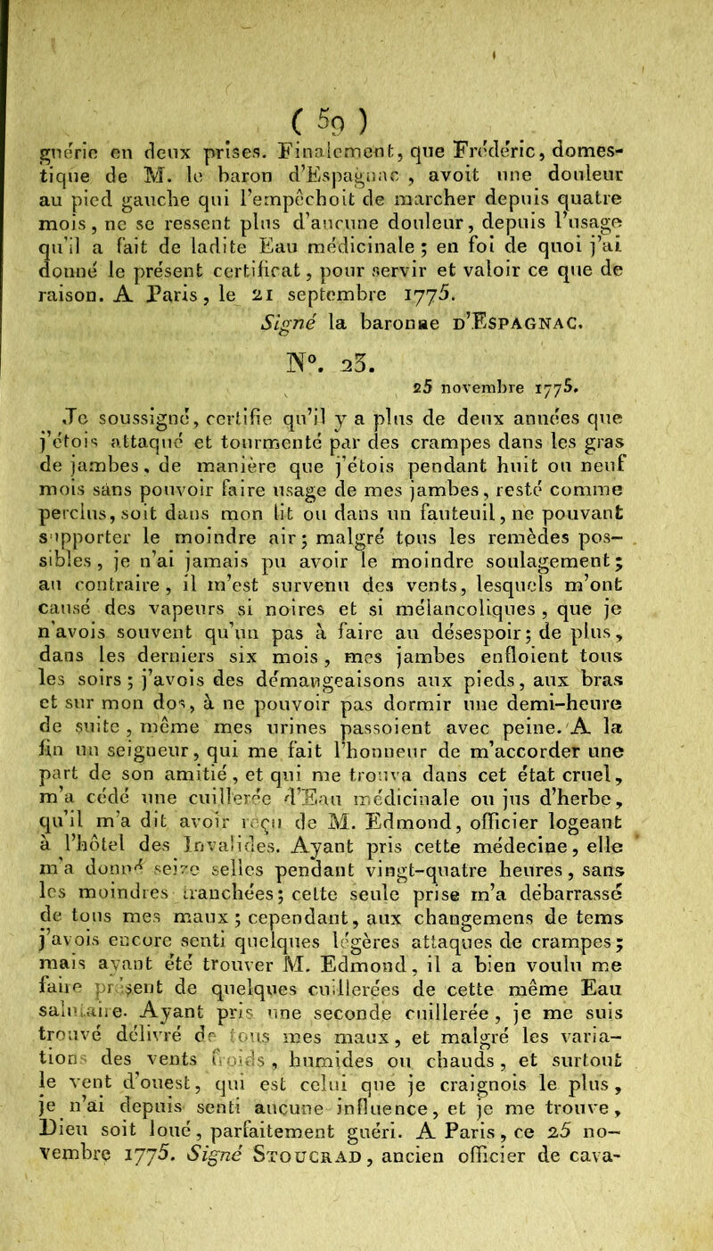 » ( 5o ) gnerio en deux prises. Finalemenf;, que Frédéric, domes- tique de M. le baron d’Espa^uavC , avoit une douleur au pied gauche qui l’ernpéchoit de marcher depuis quatre mois, ne sc ressent plus d’aucune douleur, depuis l’usage qu’il a fait de ladite Eau médicinale; en foi de quoi j’ai donné le présent certificat, pour servir et valoir ce que de raison. A Paris, le 21 septembre 1775. Signé la baronae d’Espagnac. 25. c5 novembre 1775. Je soussigné, certifie qu’il y a plus de deux années que j’étois attaqué et tourmenté par des crampes dans les gras de jambes, de manière que j’étois pendant huit ou neuf mois sans pouvoir faire usage de mes jambes, resté comme perclus, soit dans mon lit ou dans un fauteuil, ne pouvant supporter le moindre air ; malgré tpus les remèdes pos- sibles , je n’ai jamais pu avoir le moindre soulagement; au contraire, il m’est survenu des vents, lesquels m’ont causé des vapeurs si noires et si mélancoliques , que je n’avois souvent qu’un pas à faire au désespoir; de plus, dans les derniers six mois, mes jambes enfloient tous les soirs; j’avois des démangeaisons aux pieds, aux bras et sur mon dos, à ne pouvoir pas dormir une demi-heure de smte , rneme mes urines passoient avec peine. A la fin un seigneur, qui me fait l’honneur de m’accorder une part de son amitié, et qui me trouva dans cet état cruel, m’a cédé une cuillerée d’Eau médicinale 011 jus d’herbe, qu’il m’a dit avoir reçu de M. Edmond, officier logeant à l’hôtel des Invalides. Ayant pris cette médecine, elle ma donné seivc selles pendant vingt-quatre heures, sans les moindres iianchées; cette seule prise m’a débarrasse de tous mes maux; cependant, aux changemens de tems j avois encore senti quelques légères attaques de crampes; mais ayant été trouver M. Edmond, il a bien voulu me faiie pr ’i^ent de quelques cuillerées de cette même Eau sahu-aiie. Ayant pris rme seconde cuillerée, je me suis trouvé délivré de ons mes maux, et malgré les varia- tions des vents foids, humides ou chauds, et surtout le vent d’ouest, qui est celui que je craignois le plus, je n’ai depuis senti aucune influence, et je me trouve. Dieu soit loué, parfaitement guéri. A Paris, ce 25 no- vembre 1775. Signé Stoücrad, ancien officier de cava-