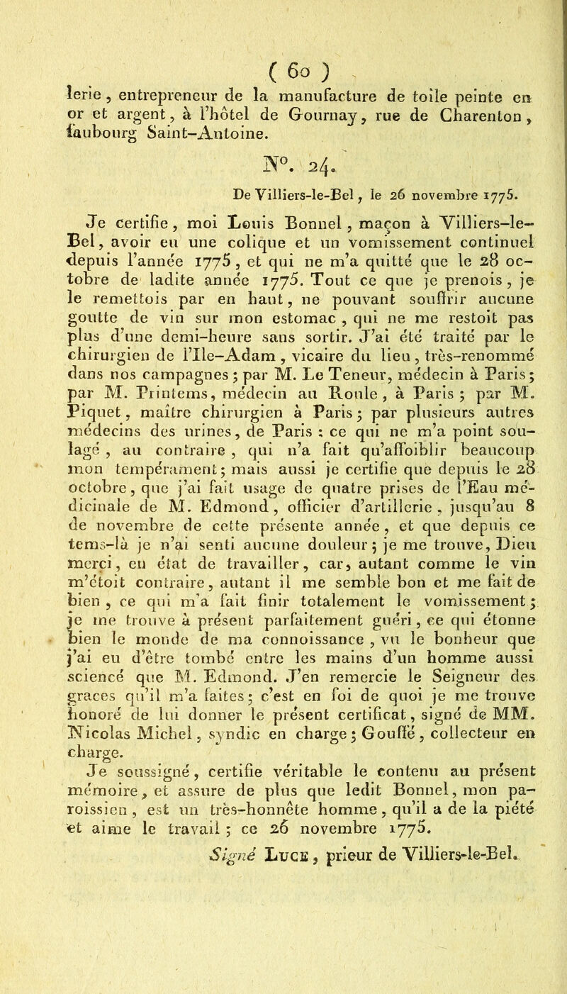 îerîe, entrepreneur de la manufacture de toÜe peinte en or et argent, à i’iiôtel de Gournay, rue de Gharenton , faubourg Saint-Antoine. IS^. 24. De Villiers-le-Eel, le 26 novembre 1775. Je certifie, moi liouls Bonnel, maçon à Vilîiers-le- Bel, avoir eu une colique et un vomissement continuel depuis l’année l'J'jS, et qui ne m’a quitté que le 28 oc- tobre de ladite année Tout ce que je prenois, je le remettois par en haut, ne pouvant soufirir aucune goutte de vin sur mon estomac , qui ne me restoit pas plus d’une demi-heure sans sortir. J’ai été traité par le chirurgien de l’Ile-Adam , vicaire du lieu, très-renommé dans nos campagnes ; par M. Le Teneur, médecin à Paris; par M. Printems, médecin au Roule, à Paris; par M. Piquet, maître chirurgien à Paris ; par plusieurs autres médecins des urines, de Paris ; ce qui ne m’a point sou- lagé , au contraire , qui n’a fait qu’affoiblir beaucoup mon tempérament; mais aussi je certifie que depuis le 28 octobre, que j’ai fait usage de quatre prises de l’Eau mé- dicinale de M. Edmond, officier d’artilicrie , jusqu’au 8 de novembre de cette présente année , et que depuis ce tems-Ià je n’ai senti aucune douleur; je me trouve. Dieu merci, en état de travailler, car, autant comme le vin m’étoit contraire, autant il me semble bon et me fait de bien , ce qui m'a fait finir totalement le vomissement ; je me trouve à présent parfaitement guéri, ce qui étonne bien le monde de ma connoissance , vu le bonheur que j’ai eu d’être tombé entre les mains d’un homme aussi science que M. Edmond. J’en remercie le Seigneur des grâces qu’il m’a faites; c’est en foi de quoi je me trouve honoré de lui donner le présent certificat, signé de MM. Nicolas Michel, syndic en charge ; G ouffé, collecteur en charge. Je soussigné, certifie véritable le contenu au présent mémoire, et assure de plus que ledit Bonnel, mon pa- roissien, est un très-honnête homme, qu’il a de la piété et aime le travail ; ce 26 novembre lyyfi. Signé Lues, prieur de Villiers-le-Bel»