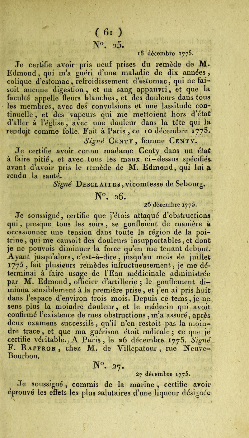 N®. 25. i8 décembfe 177s. Je certifie avoir pris neuf prises du remède de M. Edmond, qui m’a guéri d’une maladie de dix années, colique d’estomac, refroidissement d’estomac, qui ne fai- soit aucune digestion , et un sang appauvri, et que la faculté appelle fleurs blanches, et des douleurs dans tous les membres, avec des convulsions et une lassitude con- tinuelle , et des vapeurs qui me mettoient hors d’état d’aller à l’église, avec une douleur dans la tête qui la rendojt comme folle. Fait à Paris , ce 10 décembre lyyS. Signé Centy, femme Ge^^^ty. Je certifie avoir coriim madame Centy dans un état à faire pitié, et avec tons les maux ci-dessus spécifiés avant d’avoir pris le remède de M. Edmond, qui lui a rendu la santé, Si^né Desclaitrs, vicomtesse de Sebourg. ÎS°. 26. 26 décembre 1775. Je soussigné, certifie que j’étois attaqué d’obstructions qui, presque tous les soirs, se gonfloient de manière à occasionner une tension dans toute la région de la poi- trine, qui me causoit des douleurs insupportables, et dont je ne pouvois diminuer la force qu’en me tenant debout. Ayant jusqu’alors, c’est-à-dire, jusqu’au mois de juillet 1775, fait plusieurs remèdes infructueusement, je me dé- terminai à faire usage de l’Eau médicinale administrée par M. Edmond, officier d’artillerie; le gonflement di- minua sensiblement à la première prise, et j’en ai pris huit dans l’espace d’environ trois mois. Depuis ce tems, je ne sens plus la moindre douleur, et le médecin qui avoit confirmé l’existence de mes obstructions, m’a assuré, après deux examens successifs, qu’il n’en restoit pas la moin- dre trace, et que ma guérison étoit radicale ; ce que je certifie véritable.; A Paris, le 26 décembre 1775. Signé F. Raffron , chez M. de Villepatour, rue Neuve- Bourbon. ]N®. 27. 27 décembre 1775, Je soussigné, commis de la marine, certifie avoir éprouvé les effets les plus salutaires d’une liqueur désignée