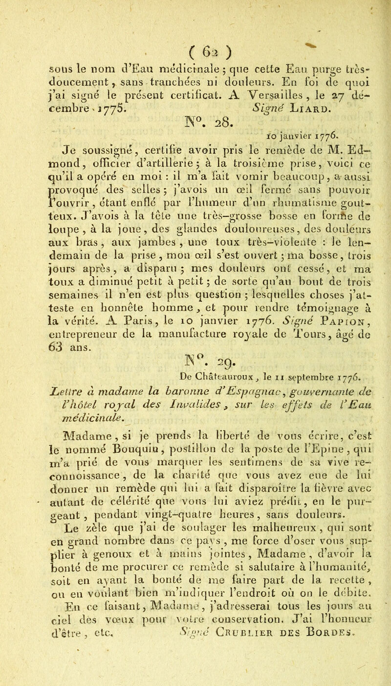 soüs le nom d’Eau médicinaîe ; que cette Eau purge très- doucement, sans tranchées ni douleurs. En fol de quoi j’ai signé te présent certificat. A Versailles , le 27 dé- cembre ' 1775. Liard. 28. ïo janvier 1776. Je soussigné, certifie avoir pris le remède de M. Ed- mond, officier d’artillerie; à la troisième prise, voici ce qu’il a opéré en moi : il m’a fait vomir beaucoup, a aussi provoqué des selles ; j’avois un œil fermé sans pouvoir l’ouvrir, étant enflé par l’iiumeur d’un rhumatisme gout- teux. J’avois à la tête une très-grosse bosse en foriEe de loupe , à la joue, des glandes douloureuses, des douleurs aux bras , aux jambes , une toux très-vjolente : le len- demain de la prise , mon œil s’est ouvert ; ma bosse, trois jours après, a disparu ; mes douleurs ont cessé, et ma toux a diminué petit à petit ; de sorte qu’au bout de trois semaines il n’en est plus question ; lesquelles choses j’at- teste en honnête homme, et pour rendre témoignage à la vérité. A Paris, le 10 janvier 1776. Signé Papion, entrepreneur de la manufacture ro3^ale de Tours, âgé de 63 ans. K .29. De Châteauroux^ le ii septembre 1776. Lettre à madame la baronne d’Espagnac, gouvernante de rhôtel rojal des Invalides sur Les effets de L'Eau médicinale. Madame , si je prends la liberté de vous écrire, c’est le nommé Bouquiu, postillon de la poste de l’Epine, qui m’a prié de vous marquer les seiitimens de sa vive re- connoissance, de la charité que vous avez eue de lui donner un remède qui lui a fait disparoître la fièvre avec autant de célérité que vous lui aviez prédit, en le pur- geant , pendant vingt-quatre heures, sans douleurs. Le zèle que j’ai de soulager les malheureux, qui sont en grand nombre dans ce ])ays , me force d’oser vous sup- plier à genoux et à mains jointes, Madame, d’avoir la bonté de me procurer ce remède si salutaire àlLumanité^» soit en ayant la bonté de me faire part de la recette , on en voulant bien m’indiquer l’endroit où on le débite. En ce faisant, Madame, j’adresserai tous les jours au ciel des vœux pour v<ùre conservation. J’ai l’honneur d’être, etc, Sig}ié Crüei.ier des Bordes.