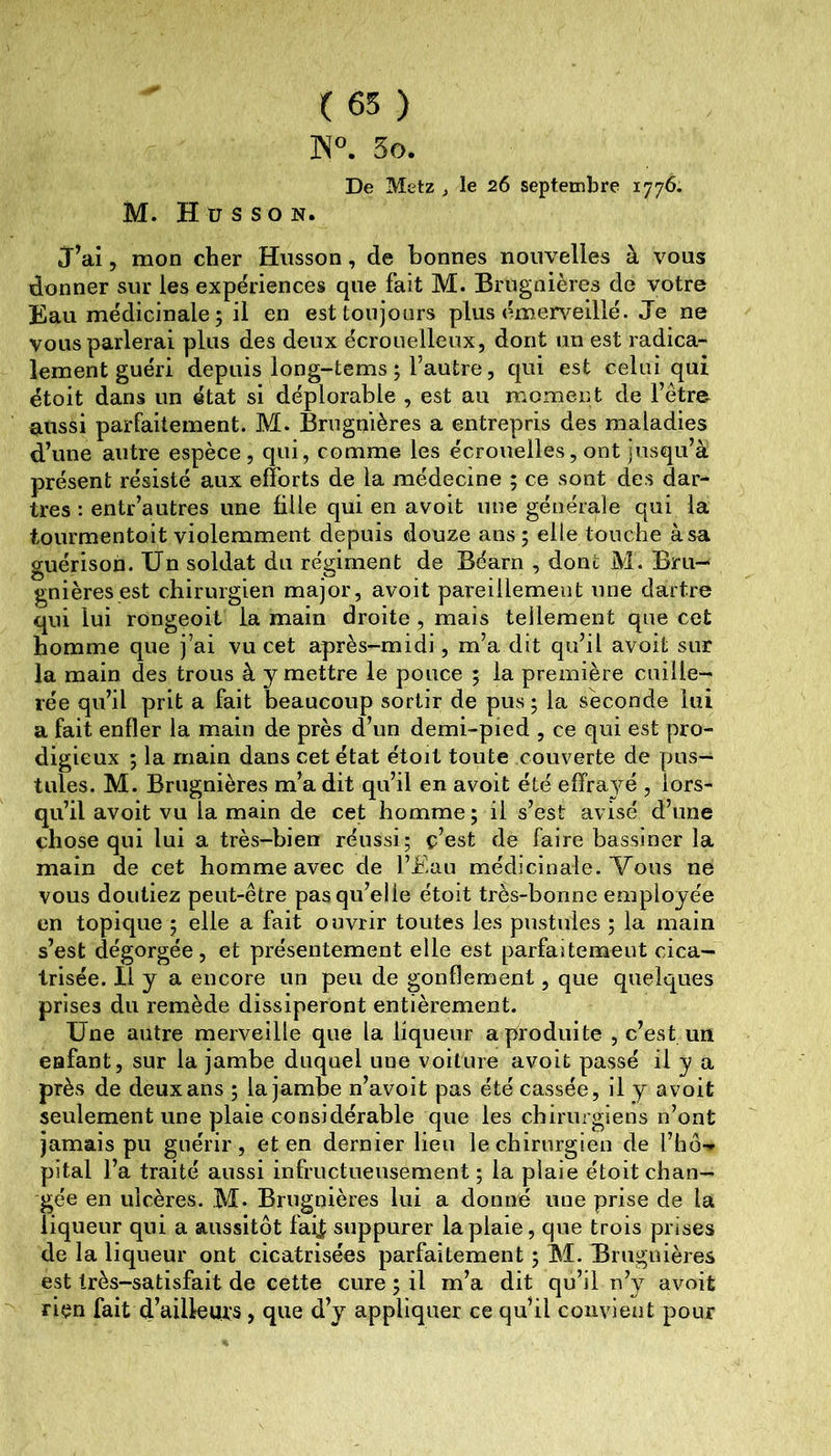 ( 65 ) ]\°. 3o. De Metz , le 26 septembre 1776. M. H U s so N. J^ai 5 mon cher Hiisson, de bonnes nouvelles à vous donner sur les expériences que fait M. Brugnières de votre Eau médicinale ; il en est toujours plus émerveillé. Je ne vous parlerai plus des deux écrouelleux, dont un est radica- lement guéri depuis long-tems ; l’autre, qui est celui qui étoit dans un état si déplorable , est au moment de l’être aussi parfaitement. M. Brugnières a entrepris des maladies d’une autre espèce, qui, comme les écrouelles, ont jusqu’à présent résisté aux efforts de la médecine ; ce sont des dar- tres : entr’autres une fille qui en avoit une générale qui la tourmentoit violemment depuis douze ans; elle touche à sa guérison. Un soldat du régiment de Béarn , dont M. Bm- gnièresest chirurgien major, avoit pareillement une dartre qui lui rongeoit la main droite , mais tellement que cet homme que j’ai vu cet après-midi, m’a dit qu’il avoit sur la main des trous à y mettre le pouce ; la première cuille- rée qu’il prit a fait beaucoup sortir de pus; la seconde lui a fait enfler la main de près d’un demi-pied , ce qui est pro- digieux ; la main dans cet état étoit toute couverte de pus- tules. M. Brugnières m’a dit qu’il en avoit été effra^m , lors- qu’il avoit vu la main de cet homme; il s’est avisé d’une chose qui lui a très-bien réussi; ç’est de faire bassiner la main de cet homme avec de l’Eau médicinale. Vous ne vous doutiez peut-être pas qu’elle étoit très-bonne employée en topique ; elle a fait ouvrir toutes les pustules ; la main s’est dégorgée, et présentement elle est parfaitemeut cica- trisée. Il y a encore un peu de gonflement, que quelques prises du remède dissiperont entièrement. Une autre merveille que la liqueur a produite , c’est un enfant, sur la jambe duquel une voilure avoit passé il y a près de deux ans ; la jambe n’avoit pas été cassée, il y avoit seulement une plaie considérable que les chirurgiens n’ont jamais pu guérir, et en dernier lieu le chirurgien de l’hô- pital l’a traité aussi infructueusement; la plaie étoit chan- gée en ulcères. M* Brugnières lui a donné une prise de la liqueur qui a aussitôt fai| suppurer la plaie, que trois prises de la liqueur ont cicatrisées parfaitement ; M. Brugnières est très-satisfait de cette cure ; il m’a dit qu’il n’y avoit rien fait d’ailleurs, que d’y appliquer ce qu’il convient pour