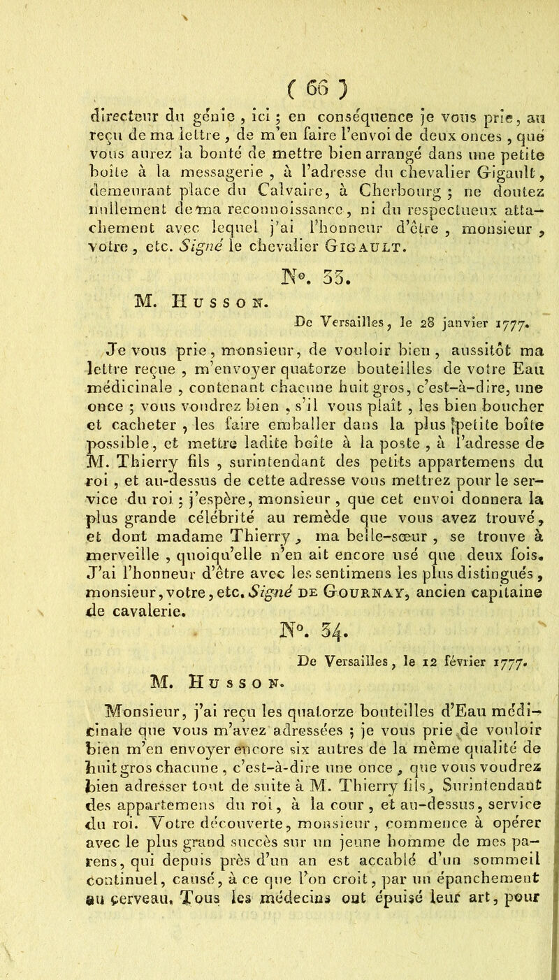 ( 6Ô ) directeur du genio , ici ; en conséquence Je vous prie, an reçu de ma lettre , de m’en faire l’envoi de deux onces , que vous aurez la bonté de mettre bien arrangé dans une petite boîte à la messagerie , à l’adresse du chevalier Gigault, demeurant place du Calvaire, à Cherbourg ; ne doutez iinllement doma reconnoissancc, ni du respectueux atta- chement avec lequel j'ai l’honneur d’etre , monsieur , votre, etc. le chevalier Gigault. 55. M. H U s s O îT. De Versailles, le 28 janvier 1777» Je VOUS prie, monsieur, de vouloir bien, aussitôt ma lettre reçue , m’envoyer quatorze bouteilles de votre Eaii médicinale , contenant chacune huit gros, c’est-à-dire, une once ; vous voudrez bien , s’il vous plaît , les bien boucher et cacheter , les faire emballer dans la plus [])etite boîte possible, et mettre ladite boîte à la poste , à l’adresse de M. Thierry fils , surintendant des petits appartemens du roi , et au-dessus de cette adresse vous mettrez pour le ser- vice du roi 5 j’espère, monsieur , que cet envoi donnera la plus grande célébrité au remède que vous avez trouvé, et dont madame Thierry „ ma belle-sœur , se trouve à merveille , quoiqu’elle n’en ait encore usé que deux fois. J’ai l’honneur d’être avec lessentimens les plus distingués , monsieur,votre,etc,vS’rgTzd de GouE-NAY, ancien capitaine de cavalerie, ‘ ... 54. De Versailles, le 12 février 1777. M. H U s S O N. Monsieur, j’ai reçu les quatorze bouteilles d’Eau médi- cinale que vous m’avez adressées 5 je vous prie^de vouloir bien m’en envoyer encore six autres de la même qualité de 1 huit gros chacune , c’est-à-dire une once , que vous voudrez I bien adresser tout de suite à M. Thierry fils, Sunntendant j des appartemens du roi, à la cour , et au-dessus, service du roi. Votre découverte, monsieur, commence à opérer ; avec le plus grand succès sur un jeune homme de mes pa— cens, qui depuis près d’un an est accablé d’un sommeil continuel, causé, à ce que l’on croit, par nu épanchement $iu çerveau. Tous les médecins out épuisé leur art, pour ;