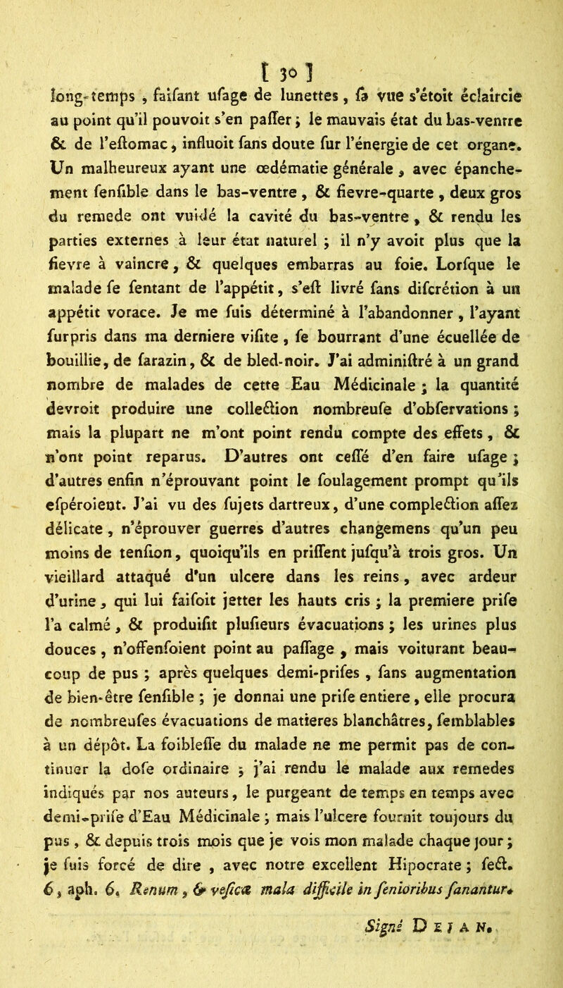 long-temps j faifant ufage de lunettes, fâ vue s’étoit écîaîrcîe au point qu’il pouvoit s’en paffer j le mauvais état du bas-ventre 6c de l’eftomac, influoit fans doute fur l’énergie de cet organe. Un malheureux ayant une œdématié générale , avec épanche- ment fenfible dans le bas-ventre , 6c fievre-quarte , deux gros du remede ont vuidé la cavité du bas-ventre, 6c rendu les parties externes à leur état naturel ; il n’y avoit plus que la fievre à vaincre, 6c quelques embarras au foie. Lorfque le malade fe fentant de l’appétit, s’eft livré fans difcrétion à un appétit vorace. Je me fuis déterminé à l’abandonner, l’ayant furpris dans ma derniere vifite, fe bourrant d’une écuellée de bouillie, de farazin, 6c de bled-noir. J’ai adminiftré à un grand nombre de malades de cette £au Médicinale; la quantité devroit produire une colleélion nombreufe d’obfervations ; mais la plupart ne m’ont point rendu compte des effets, 6c n’ont point reparus. D’autres ont cefle d’en faire ufage ; d’autres enfin n’éprouvant point le foulagement prompt qu’ils efpéroient. J’ai vu des fujets dartreux, d’une compleélion aflei délicate, n’éprouver guerres d’autres changemens qu’un peu moins de tenfion, quoiqu’ils en priffent jufqu’à trois gros. Un vieillard attaqué d'un ulcéré dans les reins, avec ardeur d’urine, qui lui faifoit jetter les hauts cris ; la première prife l’a calmé, 6c produifit plufieurs évacuations ; les urines plus douces, n’offenfoient point au paffage , mais voiturant beau» coup de pus ; après quelques demi-prifes , fans augmentation de bien-être fenfible ; je donnai une prife entière, elle procura de nombreufes évacuations de matières blanchâtres, femblables à un dépôt. La foiblefle du malade ne me permit pas de con- tinuer la dofe ordinaire ; j’ai rendu le malade aux remedes indiqués par nos auteurs, le purgeant de temps en temps avec demi-prife d’Eau Médicinale ; mais Tulcere fournit toujours du pus , 6c depuis trois mois que je vois mon malade chaque |our ; je fuis forcé de dire , avec notre excellent Hipocrate ; feél. 6, aph. 6, Rsnum, 6* vejicat mala difficile in feniorihus fanantur* Sïgni D E 7 A N,